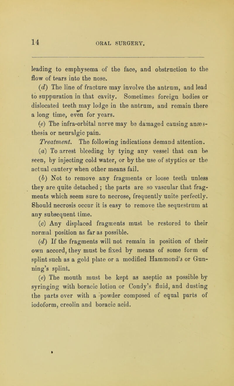 leading to emphysema of the face, and obstruction to the flow of tears into the nose. (d) The line of fracture may involve the antrum, and lead to suppuration in that cavity. Sometimes foreign bodies or dislocated teeth may lodge in the antrum, and remain there a long time, even for years. (e) The infra-orbital nerve may be damaged causing anaes- thesia or neuralgic pain. Treatment. The following indications demand attention. (<a) To arrest bleeding by tying any vessel that can he seen, by injecting cold water, or by the use of styptics or the actual cautery when other means fail. (b) Not to remove any fragments or loose teeth unless they are quite detached ; the parts are so vascular that frag- ments which seem sure to necrose, frequently unite perfectly. Should necrosis occur it is easy to remove the sequestrum at any subsequent time. (c) Any displaced fragments must be restored to their normal position as far as possible. (d) If the fragments will not remain in position of their own accord, they must be fixed by means of some form of splint such as a gold plate or a modified Hammond’s or Gun- ning’s splint. (e) The mouth must be kept as aseptic as possible by syringing with boracic lotion or Condy’s fluid, and dusting the parts over with a powder composed of equal parts of iodoform, creolin and boracic acid.