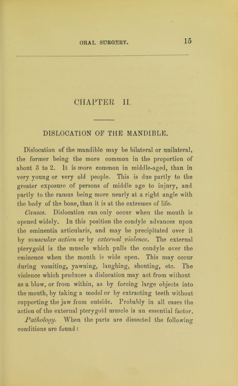 CHAPTER II. DISLOCATION OF THE MANDIBLE. Dislocation of the mandible may be bilateral or unilateral, the former being the more common in the proportion of about 3 to 2. It is more common in middle-aged, than in very young or very old people. This is due partly to the greater exposure of persons of middle age to injury, and partly to the ramus being more nearly at a right angle with the body of the bone, than it is at the extremes of life. Causes. Dislocation can only occur when the mouth is opened widel}\ In this position the condyle advances upou the eminentia articularis, and may be precipitated over it by muscular action or by external violence. The external pterygoid is the muscle which pulls the condyle over the eminence when the mouth is wide open. This may occur during vomiting, yawning, laughing, shouting, etc. The violence which produces a dislocation may act from without as a blow, or from within, as by forcing large objects into the mouth, by taking a model or by extracting teeth without supporting the jaw from outside. Probably in all cases the action of the external pterygoid muscle is an essential factor. Pathology. When the parts are dissected the following conditions are found :