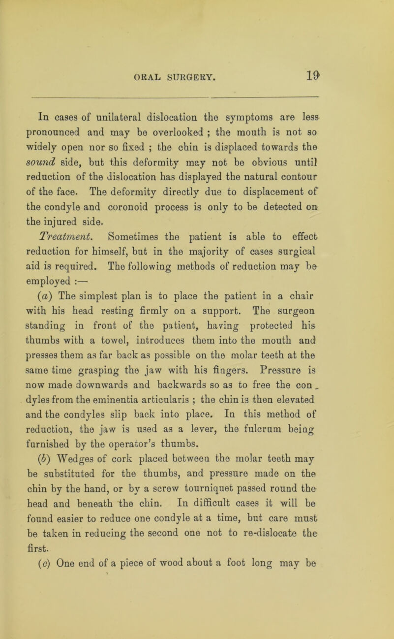 In cases of unilateral dislocation the symptoms are less pronounced and may be overlooked ; the mouth is not so widely open nor so fixed ; the chin is displaced towards the sound side, but this deformity may not be obvious until reduction of the dislocation has displayed the natural contour of the face. The deformity directly due to displacement of the condyle and coronoid process is only to be detected on the injured side. Treatment. Sometimes the patient is able to effect reduction for himself, but in the majority of cases surgical aid is required. The following methods of reduction may be employed :— (a) The simplest plan is to place the patient in a chair with his head resting firmly on a support. The surgeon standing in front of the patient, having protected his thumbs with a towel, introduces them into the mouth and presses them as far back as possible on the molar teeth at the same time grasping the jaw with his fingers. Pressure is now made downwards and backwards so as to free the con _ dyles from the eminentia articularis ; the chin is then elevated and the condyles slip back into place. In this method of reduction, the jaw is used as a lever, the fulcrum beiag furnished by the operator’s thumbs. (b) Wedges of cork placed between the molar teeth may be substituted for the thumbs, and pressure made on the chin by the hand, or by a screw tourniquet passed round the head and beneath the chin. In difficult cases it will be found easier to reduce one condyle at a time, but care must be taken in reducing the second one not to re-dislocate the first. (c) One end of a piece of wood about a foot long may be