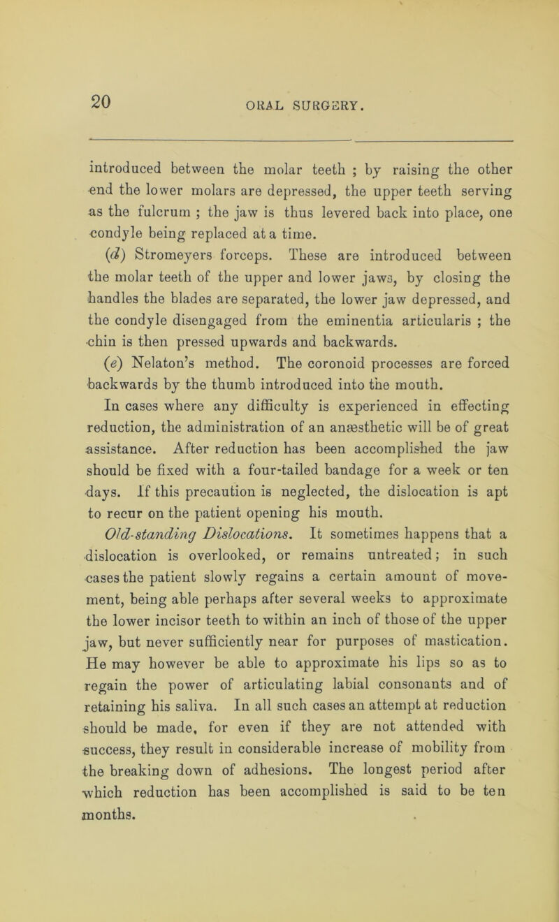 introduced between the molar teeth ; by raising the other end the lower molars are depressed, the upper teeth serving as the fulcrum ; the jaw is thus levered back into place, one condyle being replaced at a time. (d) Stromeyers forceps. These are introduced between the molar teeth of the upper and lower jaws, by closing the handles the blades are separated, the lower jaw depressed, and the condyle disengaged from the eminentia articularis ; the chin is then pressed upwards and backwards. (e) Nekton’s method. The coronoid processes are forced backwards by the thumb introduced into the mouth. In cases where any difficulty is experienced in effecting reduction, the administration of an anaesthetic will be of great assistance. After reduction has been accomplished the jaw should be fixed with a four-tailed bandage for a week or ten days. If this precaution is neglected, the dislocation is apt to recur on the patient opening his mouth. Old-standing Dislocations. It sometimes happens that a dislocation is overlooked, or remains untreated; in such cases the patient slowly regains a certain amount of move- ment, being able perhaps after several weeks to approximate the lower incisor teeth to within an inch of those of the upper jaw, but never sufficiently near for purposes of mastication. He may however be able to approximate his lips so as to regain the power of articulating labial consonants and of retaining his saliva. In all such cases an attempt at reduction should be made, for even if they are not attended with success, they result in considerable increase of mobility from the breaking down of adhesions. The longest period after which reduction has been accomplished is said to be ten months.