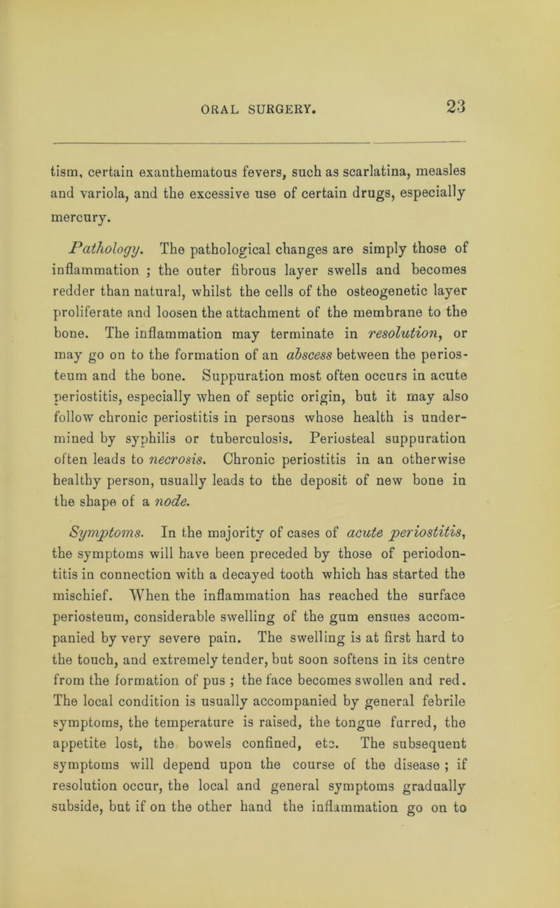 tism, certain exanthematous fevers, such as scarlatina, measles and variola, and the excessive use of certain drugs, especially mercury. Pathology. The pathological changes are simply those of inflammation ; the outer fibrous layer swells and becomes redder than natural, whilst the cells of the osteogenetic layer proliferate and loosen the attachment of the membrane to the bone. The inflammation may terminate in resolution, or may go on to the formation of an abscess between the perios- teum and the bone. Suppuration most often occurs in acute periostitis, especially when of septic origin, but it may also follow chronic periostitis in persons whose health is under- mined by syphilis or tuberculosis. Periosteal suppuration often leads to necrosis. Chronic periostitis in an otherwise healthy person, usually leads to the deposit of new bone in the shape of a node. Symptoms. In the majority of cases of acute periostitis, the symptoms will have been preceded by those of periodon- titis in connection with a decayed tooth which has started the mischief. When the inflammation has reached the surface periosteum, considerable swelling of the gum ensues accom- panied by very severe pain. The swelling is at first hard to the touch, and extremely tender, but soon softens in its centre from the formation of pus ; the face becomes swollen and red. The local condition is usually accompanied by general febrile symptoms, the temperature is raised, the tongue furred, the appetite lost, the bowels confined, etc. The subsequent symptoms will depend upon the course of the disease ; if resolution occur, the local and general symptoms gradually subside, but if on the other hand the inflammation go on to