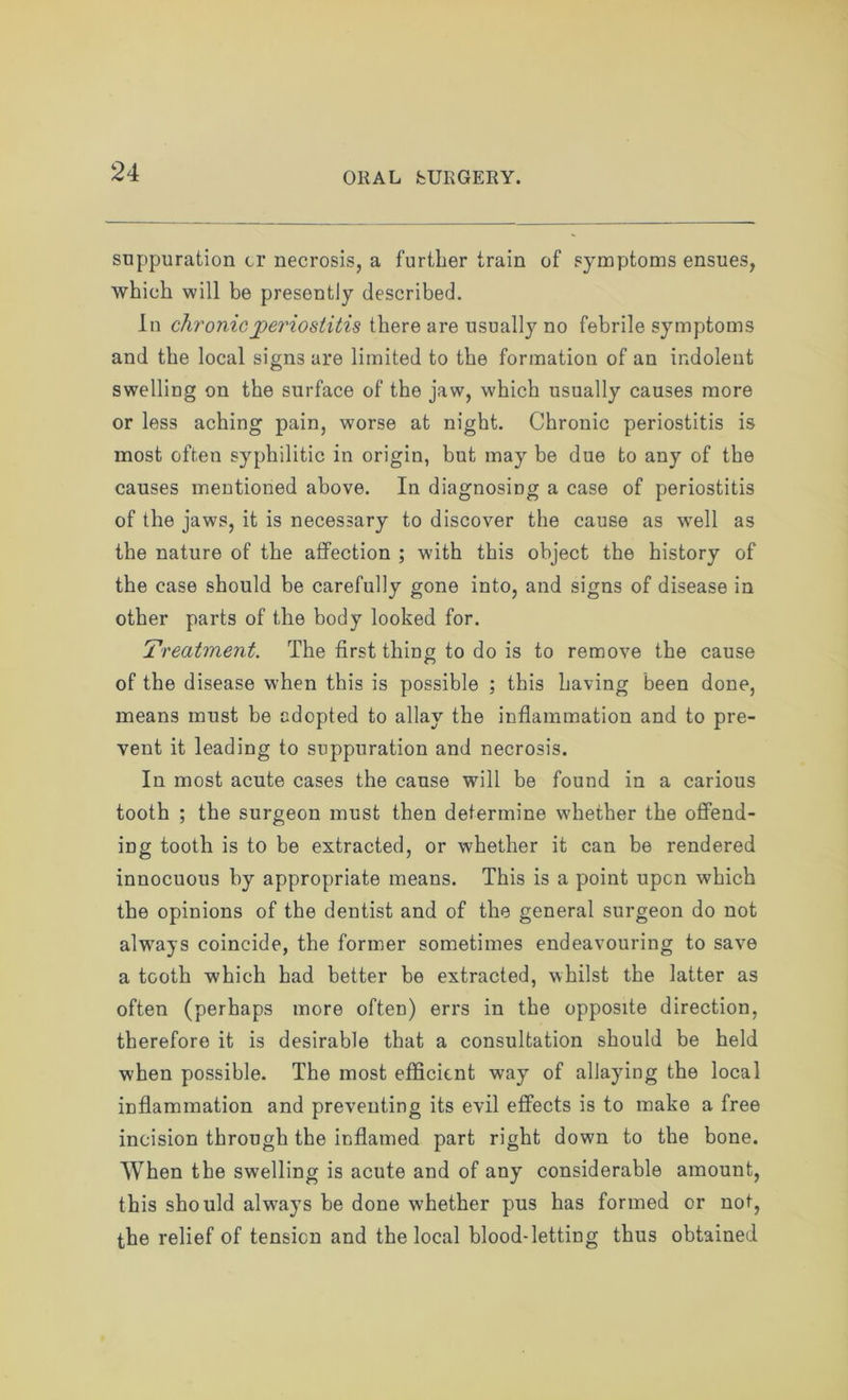 suppuration or necrosis, a further train of symptoms ensues, which will be presently described. In chronic periostitis there are usually no febrile symptoms and the local signs are limited to the formation of an indolent swelling on the surface of the jaw, which usually causes more or less aching pain, worse at night. Chronic periostitis is most often syphilitic in origin, but may be due to any of the causes mentioned above. In diagnosing a case of periostitis of the jaws, it is necessary to discover the cause as well as the nature of the affection ; with this object the history of the case should be carefully gone into, and signs of disease in other parts of the body looked for. Treatment. The first thing to do is to remove the cause of the disease when this is possible ; this having been done, means must be adopted to allay the inflammation and to pre- vent it leading to suppuration and necrosis. In most acute cases the cause will be found in a carious tooth ; the surgeon must then determine whether the offend- ing tooth is to be extracted, or whether it can be rendered innocuous by appropriate means. This is a point upcn which the opinions of the dentist and of the general surgeon do not always coincide, the former sometimes endeavouring to save a tooth which had better be extracted, whilst the latter as often (perhaps more often) errs in the opposite direction, therefore it is desirable that a consultation should be held when possible. The most efficient wayr of allaying the local inflammation and preventing its evil effects is to make a free incision through the inflamed part right down to the bone. When the swelling is acute and of any considerable amount, this should always be done whether pus has formed or not, the relief of tension and the local blood-letting thus obtained