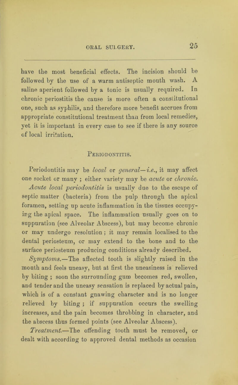 have the most beneficial effects. The incision should be followed by the use of a warm antiseptic mouth wash. A saline aperient followed by a tonic is usually required. In chronic periostitis the cause is more often a constitutional one, such as syphilis, and therefore more benefit accrues from appropriate constitutional treatment than from local remedies, yet it is important in every case to see if there is any source of local irritation. Periodontitis. Periodontitis may be local or general—i.e., it may affect one socket or many ; either variety may be acute or chronic. Acute local periodontitis is usually due to the escape of septic matter (bacteria) from the pulp through the apical foramen, setting up acute inflammation in the tissues occupy- ing the apical space. The inflammation usually goes on to suppuration (see Alveolar Abscess), but may become chronic or may undergo resolution ; it may remain localised to the dental periosteum, or may extend to the bone and to the surface periosteum producing conditions already described. Symptoms.—The affected tooth is slightly raised in the mouth and feels uneasy, but at first the uneasiness is relieved by biting ; soon the surrounding gum becomes red, swollen, and tender and the uneasy sensation is replaced by actual pain, which is of a constant gnawing character and is no longer relieved by biting ; if suppuration occurs the swelling increases, and the pain becomes throbbing in character, and the abscess thus formed points (see Alveolar Abscess). Treatment.—The offending tooth must be removed, or dealt with according to approved dental methods as occasion