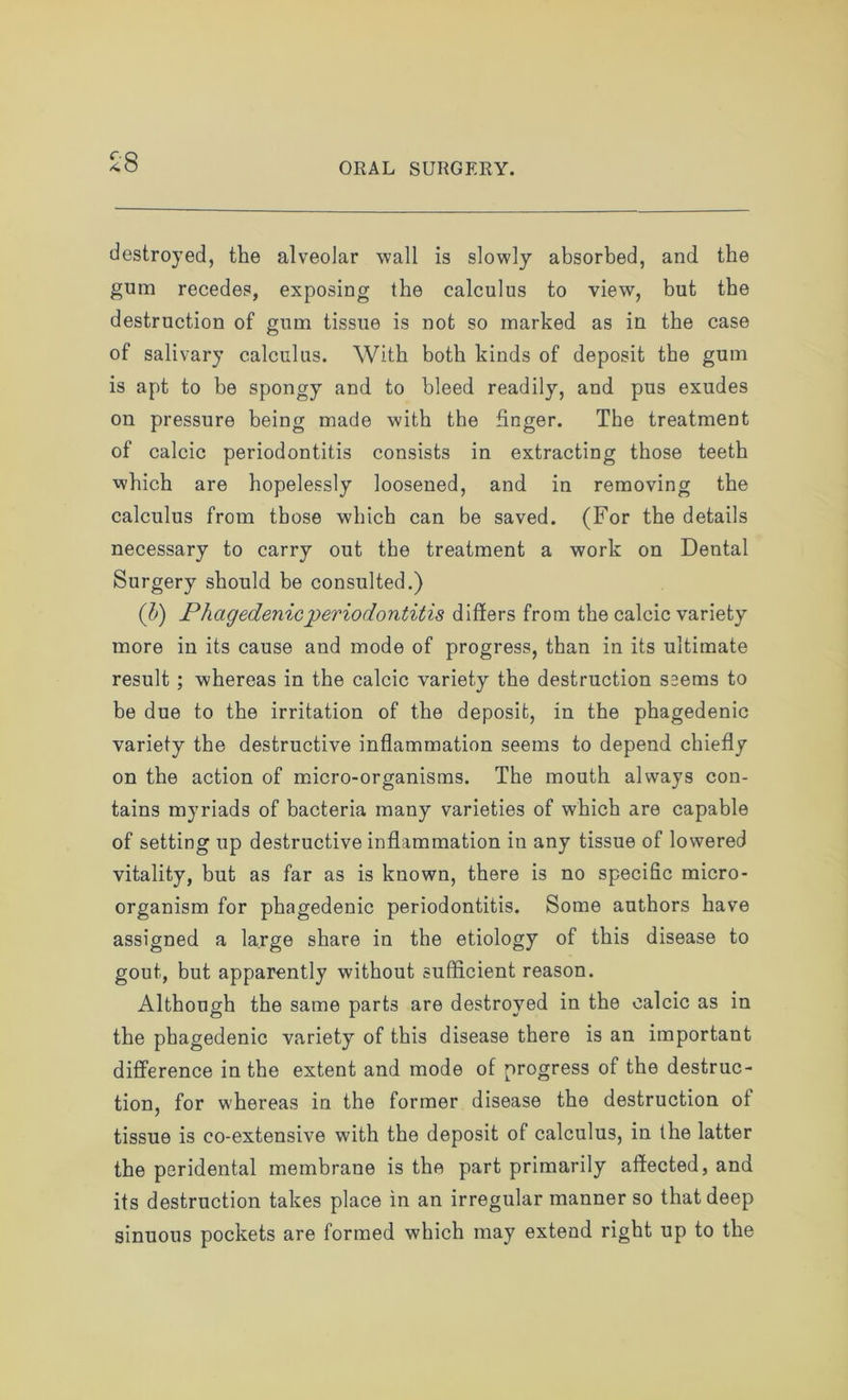 £8 destroyed, the alveolar wall is slowly absorbed, and the gum recedes, exposing the calculus to view, but the destruction of gum tissue is not so marked as in the case of salivary calculus. With both kinds of deposit the gum is apt to be spongy and to bleed readily, and pus exudes on pressure being made with the finger. The treatment of calcic periodontitis consists in extracting those teeth which are hopelessly loosened, and in removing the calculus from those which can be saved. (For the details necessary to carry out the treatment a work on Dental Surgery should be consulted.) (b) Phagedenic periodontitis differs from the calcic variety more in its cause and mode of progress, than in its ultimate result ; whereas in the calcic variety the destruction seems to be due to the irritation of the deposit, in the phagedenic variety the destructive inflammation seems to depend chiefly on the action of micro-organisms. The mouth always con- tains myriads of bacteria many varieties of which are capable of setting up destructive inflammation in any tissue of lowered vitality, but as far as is known, there is no specific micro- organism for phagedenic periodontitis. Some authors have assigned a large share in the etiology of this disease to gout, but apparently without sufficient reason. Although the same parts are destroyed in the calcic as in the phagedenic variety of this disease there is an important difference in the extent and mode of progress of the destruc- tion, for whereas in the former disease the destruction of tissue is co-extensive with the deposit of calculus, in the latter the peridental membrane is the part primarily affected, and its destruction takes place in an irregular manner so that deep sinuous pockets are formed which may extend right up to the
