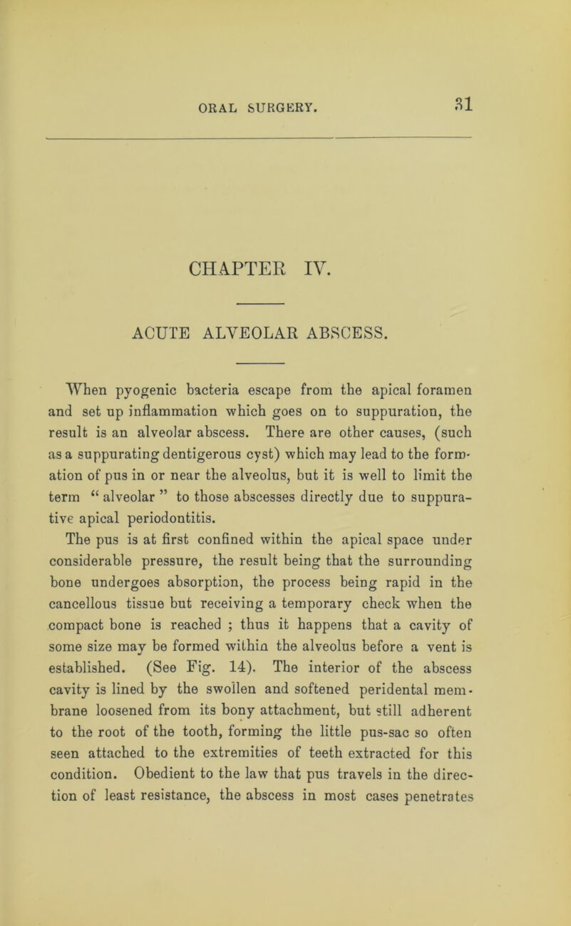 CHAPTER IV. ACUTE ALVEOLAR ABSCESS. When pyogenic bacteria escape from the apical foramen and set up inflammation which goes on to suppuration, the result is an alveolar abscess. There are other causes, (such as a suppurating dentigerous cyst) which may lead to the form- ation of pus in or near the alveolus, but it is well to limit the term “ alveolar ” to those abscesses directly due to suppura- tive apical periodontitis. The pus is at first confined within the apical space under considerable pressure, the result being that the surrounding bone undergoes absorption, the process being rapid in the cancellous tissue but receiving a temporary check when the compact bone is reached ; thus it happens that a cavity of some size mav be formed within the alveolus before a vent is established. (See Fig. 14). The interior of the abscess cavity is lined by the swollen and softened peridental mem- brane loosened from its bony attachment, but still adherent to the root of the tooth, forming the little pus-sac so often seen attached to the extremities of teeth extracted for this condition. Obedient to the law that pus travels in the direc- tion of least resistance, the abscess in most cases penetrates