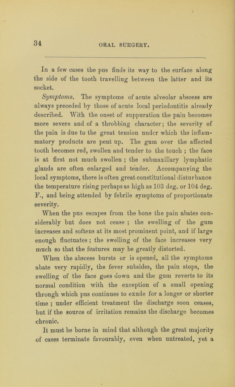 u In a few cases the pus finds its way to the surface along the side of the tooth travelling between the latter and its socket. Symptoms. The symptoms of acute alveolar abscess are always preceded by those of acute local periodontitis already described. With the onset of suppuration the pain becomes more severe and of a throbbing character; the severity of the pain is due to the great tension under which the inflam- matory products are pent up. The gum over the affected tooth becomes red, swollen and tender to the touch ; the face is at first not much swollen ; the submaxillary lymphatic glands are often enlarged and tender. Accompanying the local symptoms, there is often great constitutional disturbance the temperature rising perhaps as high as 103 deg. or 104 deg. F., and being attended by febrile symptoms of proportionate severity. When the pus escapes from the bone the pain abates con- siderably but does not cease ; the swelling of the gum increases and softens at its most prominent point, and if large enough fluctuates ; the swelling of the face increases very much so that the features may be greatly distorted. When the abscess bursts or is opened, all the symptoms abate very rapidly, the fever subsides, the pain stops, the swelling of the face goes down and the gum reverts to its normal condition with the exception of a small opening through which pus continues to exude for a longer or shorter time ; under efficient treatment the discharge soon ceases, but if the source of irritation remains the discharge becomes chronic. It must be borne in mind that although the great majority of cases terminate favourably, even when untreated, yet a