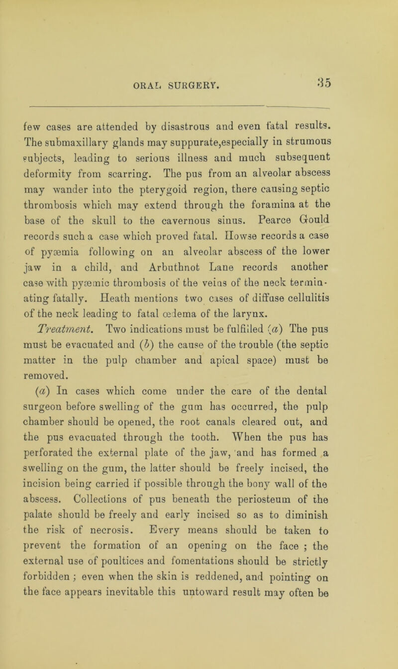 O K few cases are attended by disastrous and even fatal results. The submaxillary glands may suppurate,especially in strumous subjects, leading to serious illness and much subsequent deformity from scarring. The pus from an alveolar abscess may wander into the pterygoid region, there causing septic thrombosis which may extend through the foramina at the base of the skull to the cavernous sinus. Pearce Gould records such a case which proved fatal. Howse records a case of pyaemia following on an alveolar abscess of the lower jaw in a child, and Arbuthnot Lane records another case with pyaemic thrombosis of the veins of the neck termin- ating fatally. Heath mentions two cases of diffuse cellulitis of the neck leading to fatal oedema of the larynx. Treatment. Two indications must be fulfilled (a) The pus must be evacuated and (b) the cause of the trouble (the septic matter in the pulp chamber and apical space) must be removed. (a) In cases which come under the care of the dental surgeon before swelling of the gum has occurred, the pulp chamber should be opened, the root canals cleared out, and the pus evacuated through the tooth. When the pus has perforated the external plate of the jaw, and has formed a swelling on the gum, the latter should be freely incised, the incision being carried if possible through the bony wall of the abscess. Collections of pus beneath the periosteum of the palate should be freely and early incised so as to diminish the risk of necrosis. Every means should be taken to prevent the formation of an opening on the face ; the external use of poultices and fomentations should be strictly forbidden ; even when the skin is reddened, and pointing on the face appears inevitable this untoward result may often be