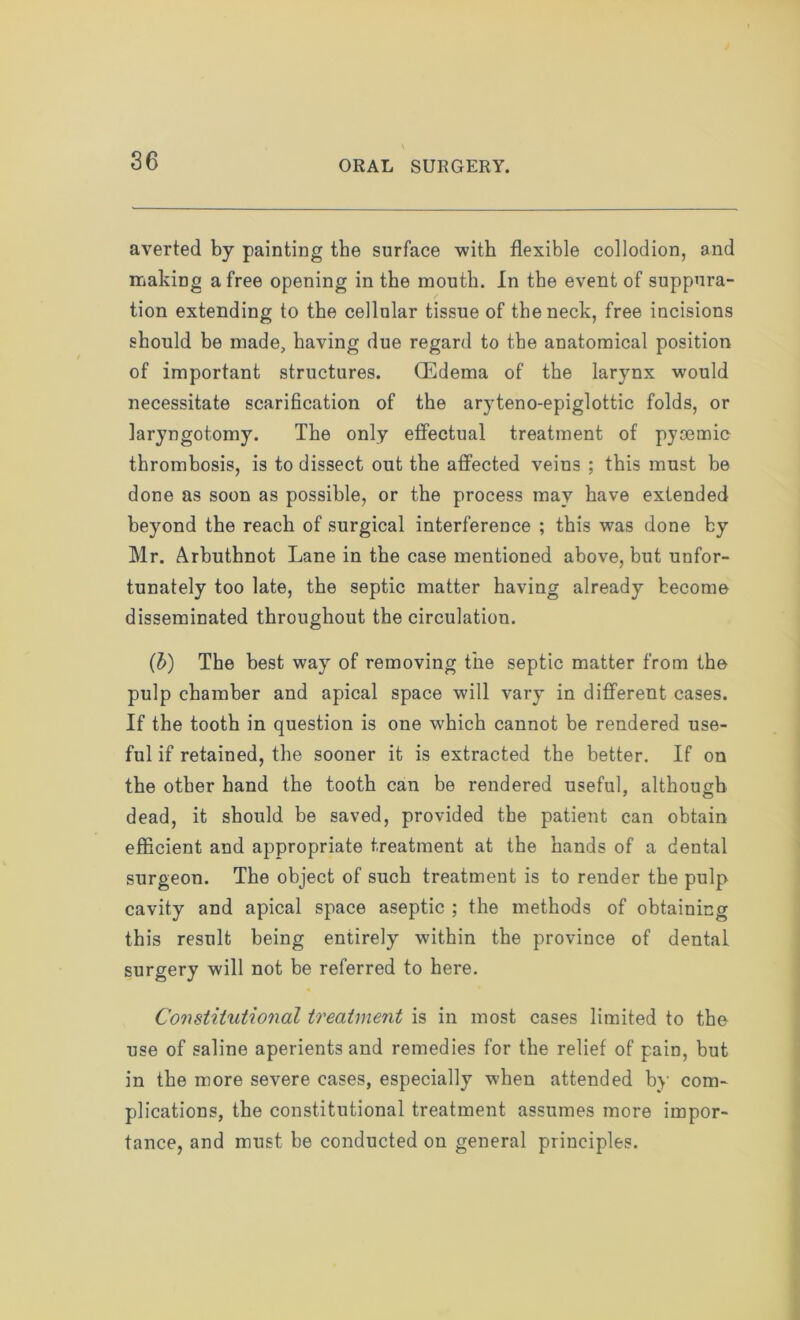 averted by painting the surface with flexible collodion, and making a free opening in the mouth. In the event of suppura- tion extending to the cellular tissue of the neck, free incisions should be made, having due regard to the anatomical position of important structures. (Edema of the larynx would necessitate scarification of the aryteno-epiglottic folds, or laryngotomy. The only effectual treatment of pyoemic thrombosis, is to dissect out the affected veins ; this must be done as soon as possible, or the process may have extended beyond the reach of surgical interference ; this was done by Mr. Arbnthnot Lane in the case mentioned above, but unfor- tunately too late, the septic matter having already become disseminated throughout the circulation. (b) The best way of removing the septic matter from the pulp chamber and apical space will vary in different cases. If the tooth in question is one which cannot be rendered use- ful if retained, the sooner it is extracted the better. If on the other hand the tooth can be rendered useful, although dead, it should be saved, provided the patient can obtain efficient and appropriate treatment at the hands of a dental surgeon. The object of such treatment is to render the pulp cavity and apical space aseptic ; the methods of obtaining this result being entirely within the province of dental surgery will not be referred to here. Constitutional treatment is in most cases limited to the use of saline aperients and remedies for the relief of pain, but in the more severe cases, especially when attended by com- plications, the constitutional treatment assumes more impor- tance, and must be conducted on general principles.