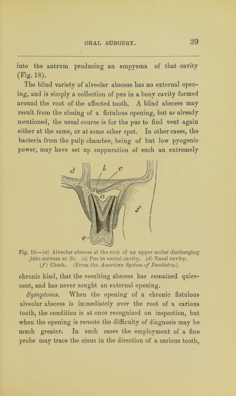 into the antrum producing an empyema of that cavity (Fig. 18). The blind variety of alveolar abscess has no external open- ing, and is simply a collection of pus in a bony cavity formed around the root of the affected tooth. A blind abscess may result from the closing of a fistulous opening, but as already mentioned, the usual course is for the pus to find vent again either at the same, or at some other spot. In other cases, the bacteria from the pulp chamber, being of but low pyogenic power, may have set up suppuration of such an extremely Fig. 18.—(a) Alveolar abscess at the root of an upper molar discharging [into antrum at (b). (c) Pus in antral cavity. (d) Nasal cavity. (f) Cheek. (From the American System of Dentistry.) chronic kind, that the resulting abscess has remained quies- cent, and has never sought an external opening. Symptoms. When the opening of a chronic fistulous alveolar abscess is immediately over the root of a carious tooth, the condition is at once recognized on inspection, but when the opening is remote the difficulty of diagnosis may be much greater. In such cases the employment of a fine probe may trace the sinus in the direction of a carious tooth,