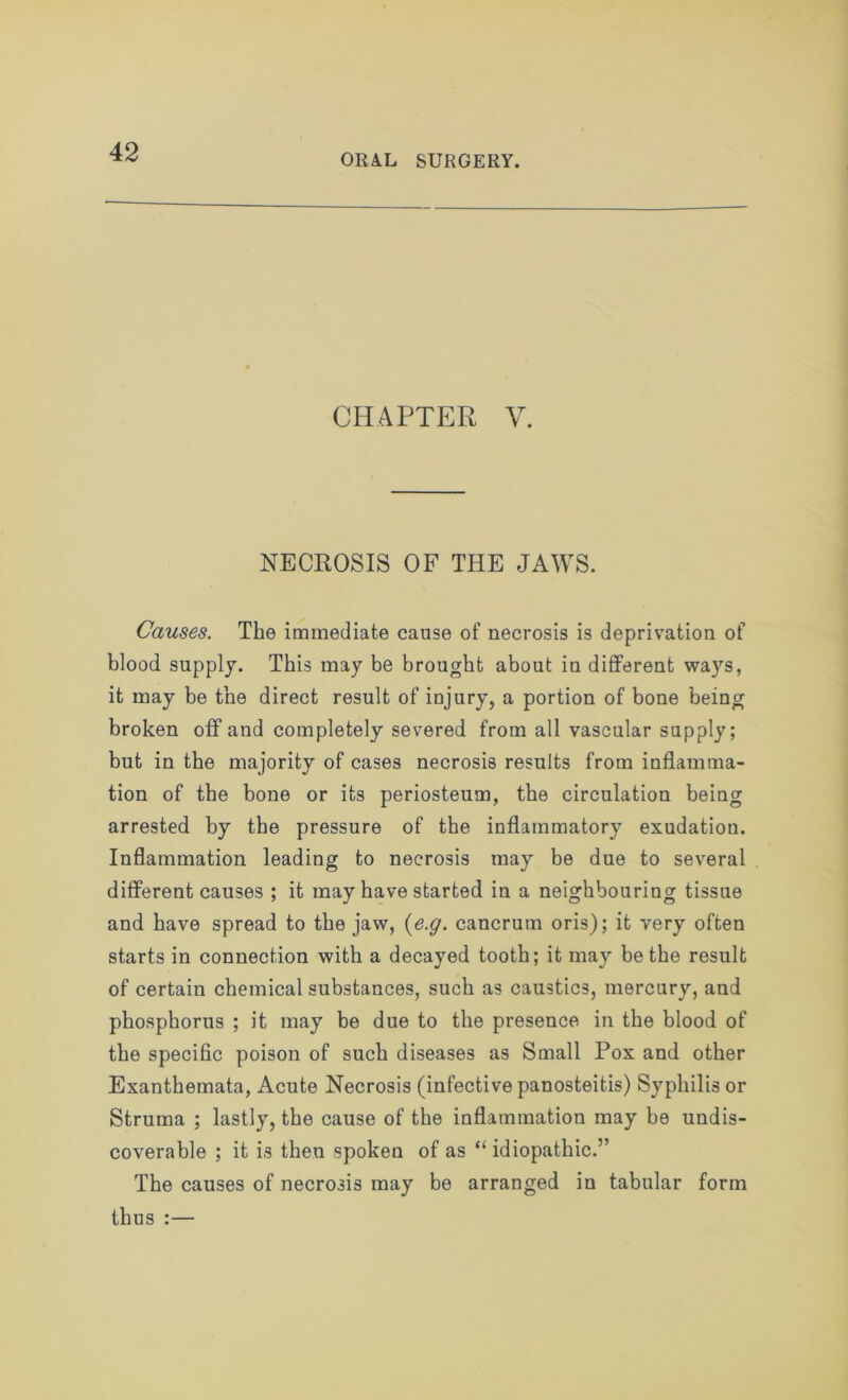 ORAL SURGERY. CHAPTER V. NECROSIS OF THE JAWS. Causes. The immediate cause of necrosis is deprivation of blood supply. This may be brought about in different ways, it may be the direct result of injury, a portion of bone being broken off and completely severed from all vascular supply; but in the majority of cases necrosis results from inflamma- tion of the bone or its periosteum, the circulation being arrested by the pressure of the inflammatory exudation. Inflammation leading to necrosis may be due to several different causes ; it may have started in a neighbouring tissue and have spread to the jaw, (e.g. cancrutn oris); it very often starts in connection with a decayed tooth; it may be the result of certain chemical substances, such as caustics, mercury, and phosphorus ; it may be due to the presence in the blood of the specific poison of such diseases as Small Pox and other Exanthemata, Acute Necrosis (infective panosteitis) Syphilis or Struma ; lastly, the cause of the inflammation may be undis- coverable ; it is then spoken of as “ idiopathic.” The causes of necrosis may be arranged in tabular form thus :—