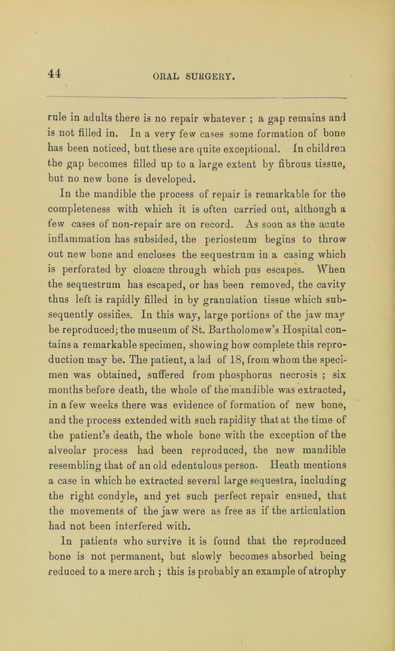 rule in adults there is no repair whatever ; a gap remains and is not filled in. In a very few eases some formation of bone has been noticed, but these are quite exceptional. In children the gap becomes filled up to a large extent by fibrous tissue, but no new bone is developed. In the mandible the process of repair is remarkable for the completeness with which it is often carried out, although a few cases of non-repair are on record. As soon as the acute inflammation has subsided, the periosteum begins to throw out new bone and encloses the sequestrum in a casing which is perforated by cloacae through which pus escapes. When the sequestrum has escaped, or has been removed, the cavity thus left is rapidly filled in by granulation tissue which sub- sequently ossifies. In this way, large portions of the jaw may be reproduced; the museum of St. Bartholomew’s Hospital con- tains a remarkable specimen, showing how complete this repro- duction may be. The patient, a lad of 18, from whom the speci- men was obtained, suffered from phosphorus necrosis ; six months before death, the whole of the mandible was extracted, in a few weeks there was evidence of formation of new bone, and the process extended with such rapidity that at the time of the patient’s death, the whole bone with the exception of the alveolar process had been reproduced, the new mandible resembling that of an old edentulous person. Heath mentions a case in which he extracted several large sequestra, including the right condyle, and yet such perfect repair ensued, that the movements of the jaw were as free as if the articulation had not been interfered with. In patients who survive it is found that the reproduced bone is not permanent, but slowly becomes absorbed being reduced to a mere arch ; this is probably an example of atrophy