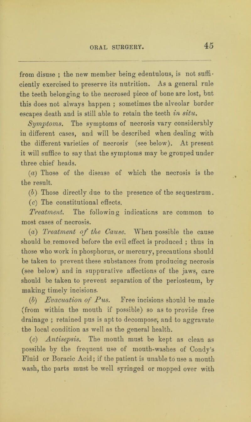 from disuse ; the new member being edentulous, is not suffi- ciently exercised to preserve its nutrition. As a general rule the teeth belonging to the necrosed piece of bone are lost, but this does not always happen ; sometimes the alveolar border escapes death and is still able to retain the teeth in situ. Sympto?ns. The symptoms of necrosis vary considerably in different cases, and will be described when dealing with the different varieties of necrosis' (see below). At present it will suffice to say that the symptoms may be grouped under three chief heads. (a) Those of the disease of which the necrosis is the the result. (b) Those directly due to the presence of the sequestrum. (c) The constitutional effects. Treatment. The following indications are common to most cases of necrosis. (a) Treatment of the Cause. When possible the cause should be removed before the evil effect is produced ; thus in those who work in phosphorus, or mercury, precautions should be taken to prevent these substances from producing necrosis (see below) and in suppurative affections of the jaws, care should be taken to prevent separation of the periosteum, by making timely incisions. (b) Evacuation of Pus. Free incisions should be made (from within the mouth if possible) so as to provide free drainage ; retained pus is apt to decompose, and to aggravate the local condition as well as the general health. (c) Antisepsis. The mouth must be kept as clean as possible by the frequent use of mouth-washes of Condy’s Fluid or Boracic Acid; if the patient is unable to use a mouth wash, the parts must be well syringed or mopped over with