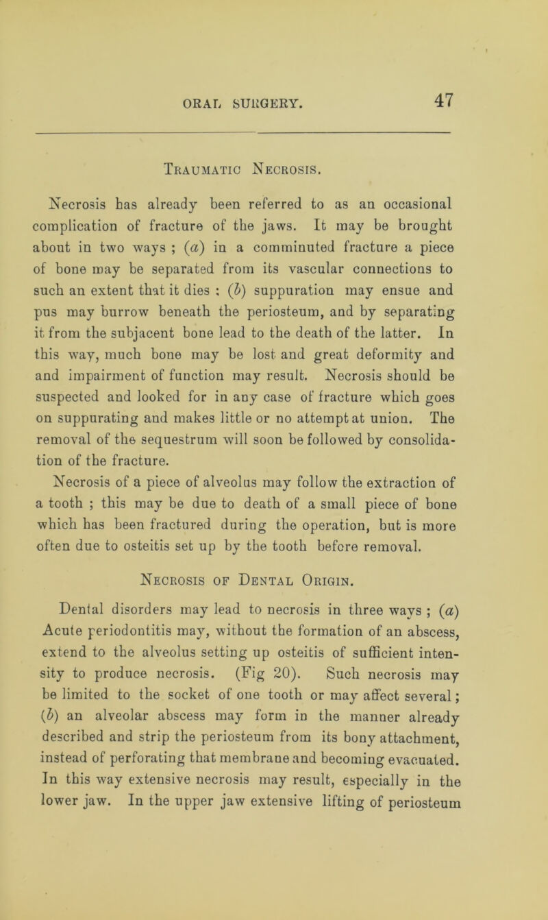 Traumatic Necrosis. Necrosis has already been referred to as an occasional complication of fracture of the jaws. It may be brought about in two ways ; (a) in a comminuted fracture a piece of bone may be separated from its vascular connections to such an extent that it dies ; (b) suppuration may ensue and pus may burrow beneath the periosteum, and by separating it from the subjacent bone lead to the death of the latter. In this way, much bone may be lost and great deformity and and impairment of function may result. Necrosis should be suspected and looked for in any case of fracture which goes on suppurating and makes little or no attempt at union. The removal of the sequestrum will soon be followed by consolida- tion of the fracture. Necrosis of a piece of alveolus may follow the extraction of a tooth ; this may be due to death of a small piece of bone which has been fractured during the operation, but is more often due to osteitis set up by the tooth before removal. Necrosis of Dental Origin. Dental disorders may lead to necrosis in three ways ; (a) Acute periodontitis may, without the formation of an abscess, extend to the alveolus setting up osteitis of sufficient inten- sity to produce necrosis. (Fig 20). Such necrosis may be limited to the socket of one tooth or may affect several; (b) an alveolar abscess may form in the manner already described and strip the periosteum from its bony attachment, instead of perforating that membrane and becoming evacuated. In this way extensive necrosis may result, especially in the lower jaw. In the upper jaw extensive lifting of periosteum