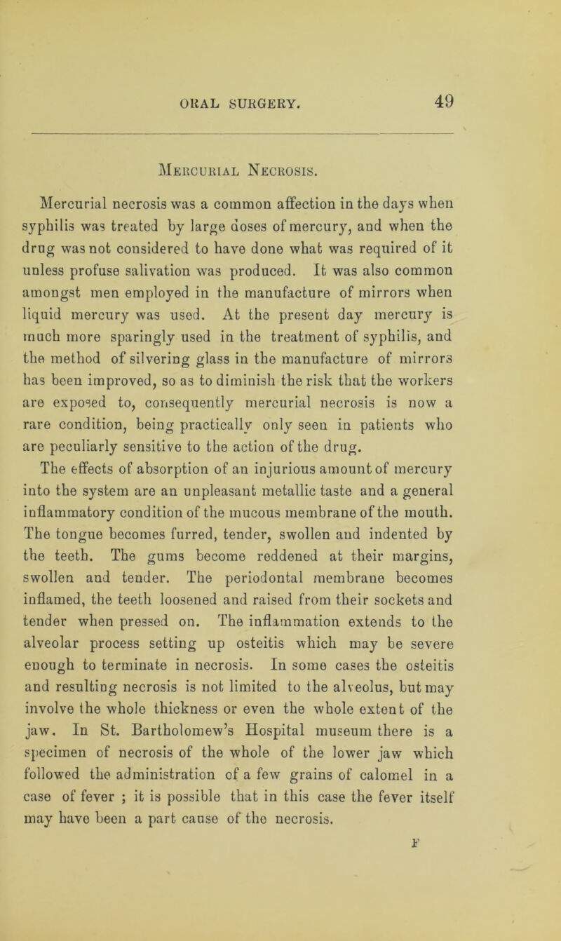 Mercurial Necrosis. Mercurial necrosis was a common affection in the days when syphilis was treated by large doses of mercury, and when the drug was not considered to have done what was required of it unless profuse salivation was produced. It was also common amongst men employed in the manufacture of mirrors when liquid mercury was used. At the present day mercury is much more sparingly used in the treatment of syphilis, and the method of silvering glass in the manufacture of mirrors has been improved, so as to diminish the risk that the workers are exposed to, consequently mercurial necrosis is now a rare condition, being practically only seen in patients who are peculiarly sensitive to the action of the drug. The effects of absorption of an injurious amount of mercury into the system are an unpleasant metallic taste and a general inflammatory condition of the mucous membrane of the mouth. The tongue becomes furred, tender, swollen and indented by the teeth. The gums become reddened at their margins, swollen and tender. The periodontal membrane becomes inflamed, the teeth loosened and raised from their sockets and tender when pressed on. The inflammation extends to the alveolar process setting up osteitis which may be severe enough to terminate in necrosis. In some cases the osteitis and resulting necrosis is not limited to the alveolus, but may involve the whole thickness or even the whole extent of the jaw. In St. Bartholomew’s Hospital museum there is a specimen of necrosis of the whole of the lower jaw which followed the administration of a few grains of calomel in a case of fever ; it is possible that in this case the fever itself may have been a part cause of tho necrosis. F