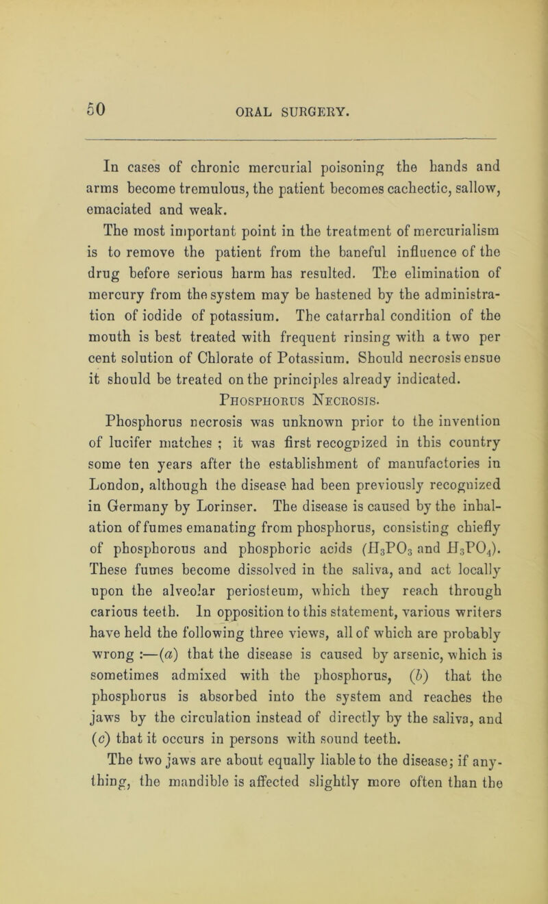 In cases of chronic mercurial poisoning the hands and arms become tremulous, the patient becomes cachectic, sallow, emaciated and weak. The most important point in the treatment of mercurialism is to remove the patient from the baneful influence of the drug before serious harm has resulted. The elimination of mercury from the system may be hastened by the administra- tion of iodide of potassium. The catarrhal condition of the mouth is best treated with frequent rinsing with a two per cent solution of Chlorate of Potassium. Should necrosis ensue it should be treated on the principles already indicated. Phosphorus Necrosis. Phosphorus necrosis was unknown prior to the invention of lucifer matches ; it was first recognized in this country some ten years after the establishment of manufactories in London, although the disease had been previously recognized in Germany by Lorinser. The disease is caused by the inhal- ation of fumes emanating from phosphorus, consisting chiefly of phosphorous and phosphoric acids (fI3P03 and H3P04). These fumes become dissolved in the saliva, and act locally upon the alveolar periosteum, which they reach through carious teeth. In opposition to this statement, various writers have held the following three view's, all of which are probably wrong :—(a) that the disease is caused by arsenic, which is sometimes admixed with the phosphorus, (b) that the phosphorus is absorbed into the system and reaches the jaws by the circulation instead of directly by the saliva, and (c) that it occurs in persons with sound teeth. The two jaws are about equally liable to the disease; if any- thing, the mandible is affected slightly more often than the