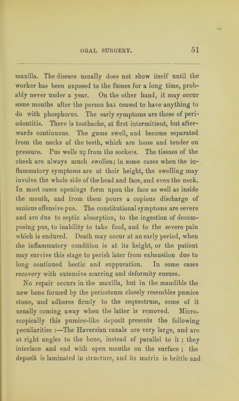 maxilla. The disease usually does not show itself until the worker has been exposed to the fumes for a long time, prob- ably never under a year. On the other hand, it may occur some months after the person has ceased to have anything to do with phosphorus. The early symptoms are those of peri- odontitis. There is toothache, at first intermittent, but after- wards continuous. The gums swell, and become separated from the necks of the teeth, which are loose and tender on pressure. Pus wells up from the sockets. The tissues of the cheek are always much swollen; in some cases when the in- flammatory symptoms are at their height, the swelling may involve the whole side of the head and face, and even the neck. In most cases openings form upon the face as well as inside the mouth, and from them pours a copious discharge of sanious offensive pus. The constitutional symptoms are severe and are due to septic absorption, to the ingestion of decom- posing pus, to inability to take food, and to the severe pain which is endured. Death may occur at an early period, when the inflammatory condition is at its height, or the patient may survive this stage to perish later from exhaustion due to long continued hectic and suppuration. In some cases recovery with extensive scarring and deformity ensues. No repair occurs in the maxilla, but in the mandible the new bone formed by the periosteum closely resembles pumice stone, and adheres firmly to the sequestrum, some of it usually coming away when the latter is removed. Micro- scopically this pumice-like deposit presents the following peculiarities :—The Haversian canals are very large, and are at right angles to the bone, instead of parallel to it ; they interlace and end with open mouths on the surface ; the deposit is laminated in structure, and its matrix is brittle and