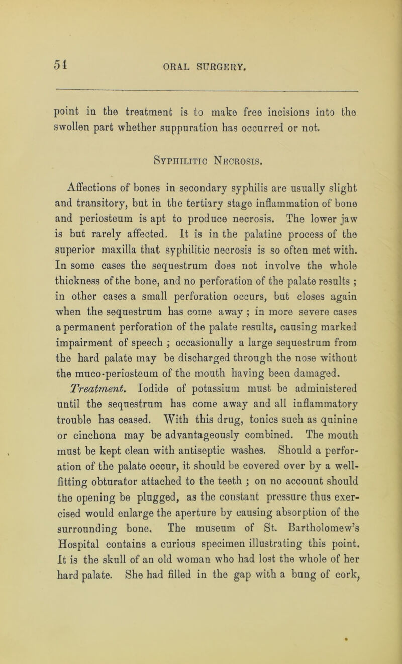 point in the treatment is to make free incisions into the swollen part whether suppuration has occurred or not. Syphilitic Necrosis. Affections of bones in secondary syphilis are usually slight and transitory, but in the tertiary stage inflammation of bone and periosteum is apt to produce necrosis. The lower jaw is but rarely affected. It is in the palatine process of the superior maxilla that syphilitic necrosis is so often met with. In some cases the sequestrum does not involve the whole thickness of the bone, and no perforation of the palate results ; in other cases a small perforation occurs, but closes again when the sequestrum has come away ; in more severe cases a permanent perforation of the palate results, causing marked impairment of speech ; occasionally a large sequestrum from the hard palate may be discharged through the nose without the muco-periosteum of the mouth having been damaged. Treatment. Iodide of potassium must be administered until the sequestrum has come away and all inflammatory trouble has ceased. With this drug, tonics such as quinine or cinchona may be advantageously combined. The mouth must be kept clean with antiseptic washes. Should a perfor- ation of the palate occur, it should be covered over by a well- fitting obturator attached to the teeth ; on no account should the opening be plugged, as the constant pressure thus exer- cised would enlarge the aperture by causing absorption of the surrounding bone. The museum of St. Bartholomew’s Hospital contains a curious specimen illustrating this point. It is the skull of an old woman who had lost the whole of her hard palate. She had filled in the gap with a bung of cork,
