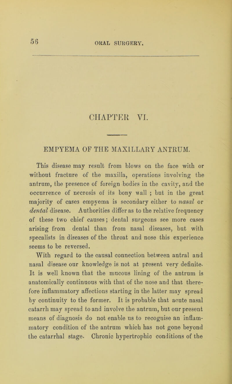 CHAPTER VI. EMPYEMA OF THE MAXILLARY ANTRUM. This disease may result from blows on the face with or without fracture of the maxilla, operations involving the antrum, the presence of foreign bodies in the cavity, and the occurrence of necrosis of its bony wall ; but in the great majority of cases empyema is secondary either to nasal or dental disease. Authorities differ as to the relative frequency of these two chief causes; dental surgeons see more cases arising from dental than from nasal diseases, but with specalists in diseases of the throat and nose this experience seems to be reversed. With regard to the causal connection between antral and nasal disease our knowledge is not at present very definite. It is w;ell known that the mucous lining of the antrum is anatomically continuous with that of the nose and that there- fore inflammatory affections starting in the latter may spread by continuity to the former. It is probable that acute nasal catarrh may spread to and involve the antrum, but our present means of diagnosis do not enable us to recognise an inflam- matory condition of the antrum which has not gone beyond the catarrhal stage. Chronic hypertrophic conditions of the