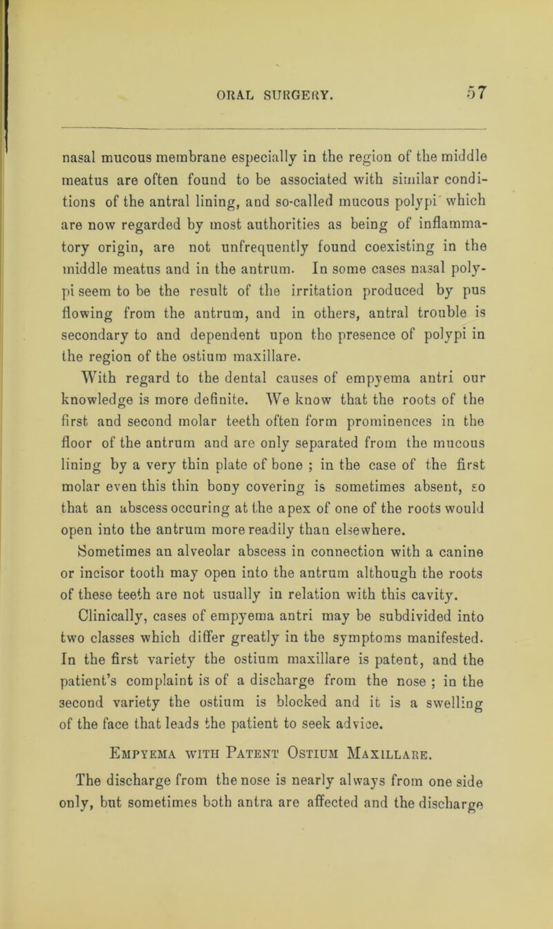 nasal mucous membrane especially in the region of the middle meatus are often found to be associated with similar condi- tions of the antral lining, and so-called mucous polypi which are now regarded by most authorities as being of inflamma- tory origin, are not unfrequently found coexisting in the middle meatus and in the antrum. In some cases nasal poly- pi seem to be the result of the irritation produced by pus flowing from the antrum, and in others, antral trouble is secondary to and dependent upon tho presence of polypi in the region of the ostium maxillare. With regard to the dental causes of empyema antri our knowledge is more definite. We know that the roots of the first and second molar teeth often form prominences in the floor of the antrum and are only separated from tho mucous lining by a very thin plate of bone ; in the case of the first molar even this thin bony covering is sometimes absent, so that an abscess occuring at the apex of one of the roots would open into the antrum more readily than elsewhere. Sometimes an alveolar abscess in connection with a canine or incisor tooth may open into the antrum although the roots of these teeth are not usually in relation wdth this cavity. Clinically, cases of empyema antri may be subdivided into two classes which differ greatly in the symptoms manifested. In the first variety the ostium maxillare is patent, and the patient’s complaint is of a discharge from the nose ; in the 3econd variety the ostium is blocked and it is a swelling of the face that leads the patient to seek advice. Empyema with Patent Ostium Maxillare. The discharge from the nose is nearly always from one side only, but sometimes both antra are affected and the discharge