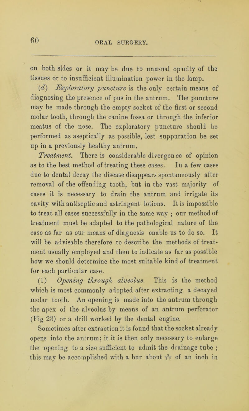 ORAL SURGERY. on both sides or it may be due to unusual opacity of the tissues or to insufficient illumination power in the lamp. (d) Exploratory 'puncture is the only certain means of diagnosing the presence of pus in the antrum. The puncture may be made through the empty socket of the first or second molar tooth, through the canine fossa or throngh the inferior meatus of the nose. The exploratory puncture should he performed as aseptically as possible, lest suppuration be set up in a previously healthy antrum. Treatment. There is considerable divergence of opinion as to the best method of treating; these cases. In a few cases due to dental decay the disease disappears spontaneously after removal of the offending tooth, but in the vast majority of cases it is necessary to drain the antrum and irrigate its cavity with antiseptic and astringent lotions. It is impossible to treat all cases successfully in the same way ; our method of treatment must be adapted to the pathological nature of the case as far as our means of diagnosis enable us to do so. It will be advisable therefore to describe the methods of treat- ment usually employed and then to indicate as far as possible how we should determine the most suitable kind of treatment for each particular case. (1) Opening through alveolus. This is the method which is most commonly adopted after extracting a decayed molar tooth. An opening is made into the antrum through the apex of the alveolus by means of an antrum perforator (Fig 23) or a drill worked by the dental engine. Sometimes after extraction it is found that the socket already opens into the antrum; it it is then only necessary to enlarge the opening to a size sufficient to admit the drainage tube ; this may be accomplished with a bur about W of an inch in