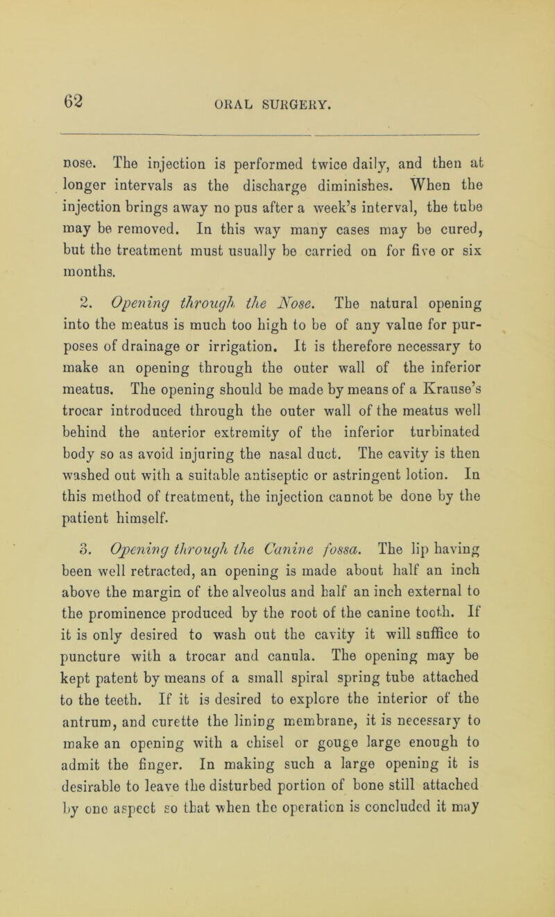 nose. The injection is performed twice daily, and then at longer intervals as the discharge diminishes. When the injection brings away no pus aftor a week’s interval, the tube may be removed. In this way many cases may be cured, but the treatment must usually be carried on for five or six months. 2. Opening through the Nose. The natural opening into the meatus is much too high to be of any value for pur- poses of drainage or irrigation. It is therefore necessary to make an opening through the outer wall of the inferior meatus. The opening should be made by means of a Krause’s trocar introduced through the outer wall of the meatus well behind the anterior extremity of the inferior turbinated body so as avoid injuring the nasal duct. The cavity is then washed out with a suitable antiseptic or astringent lotion. In this method of treatment, the injection cannot be done by the patient himself. 3. Opening through the Canine fossa. The lip having been well retracted, an opening is made about half an inch above the margin of the alveolus and half an inch external to the prominence produced by the root of the canine tooth. If it is only desired to wash out the cavity it will suffice to puncture with a trocar and canula. The opening may be kept patent by means of a small spiral spring tube attached to the teeth. If it is desired to explore the interior of the antrum, and curette the lining membrane, it is necessary to make an opening with a chisel or gouge large enough to admit the finger. In making such a large opening it is desirable to leave the disturbed portion of bone still attached by ono aspect so that when the operation is concluded it may