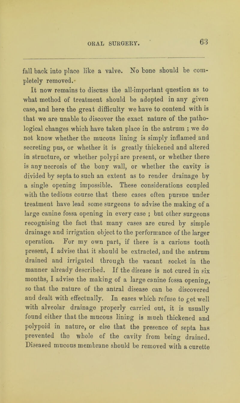 fall back into place like a valve. No bone should be com- pletely removed.- It now remains to discuss the all-important question as to what method of treatment should be adopted in any given case, and here the great difficulty we have to contend with is that we are unable to discover the exact nature of the patho- logical changes which have taken place in the antrum ; we do not know whether the mucous lining is simply inflamed and secreting pus, or whether it is greatly thickened and altered in structure, or whether polypi are present, or whether there is any necrosis of the bony wall, or whether the cavity is divided by septa to such an extent as to render drainage by a single opening impossible. These considerations coupled with the tedious course that these cases often pursue under treatment have lead some surgeons to advise the making of a large canine fossa opening in every case ; but other surgeons recognising the fact that many cases are cured by simple drainage and irrigation object to the performance of the larger operation. For my own part, if there is a carious tooth present, I advise that it should be extracted, and the antrum drained and irrigated through the vacant socket in the manner already described. If the disease is not cured in six months, I advise the making of a large canine fossa opening, so that the Dature of the antral disease can be discovered and dealt with effectually. In eases which refuse to get well with alveolar drainage properly carried out, it is usually found either that the mucous lining is much thickened and polypoid in nature, or else that the presence of septa has prevented tho whole of the cavity from being drained. Diseased mucous membrane should be removed with a curetto