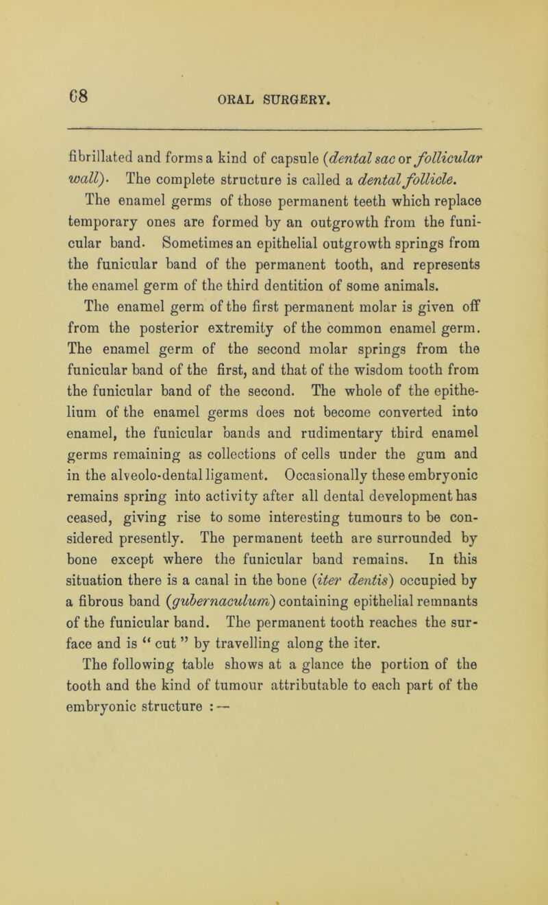fibrillated and forms a kind of capsule {dental sac ox follicular wall)• The complete structure is called a dental follicle. The enamel germs of those permanent teeth which replace temporary ones are formed by an outgrowth from the funi- cular band. Sometimes an epithelial outgrowth springs from the funicular band of the permanent tooth, and represents the enamel germ of the third dentition of some animals. The enamel germ of tho first permanent molar is given off from the posterior extremity of the common enamel germ. The enamel germ of the second molar springs from the funicular band of the first, and that of the wisdom tooth from the funicular band of the second. The whole of the epithe- lium of the enamel germs does not become converted into enamel, the funicular bands and rudimentary third enamel germs remaining as collections of cells under the gum and in the alveolo-dental ligament. Occasionally these embryonic remains spring into activity after all dental development has ceased, giving rise to some interesting tumours to be con- sidered presently. The permanent teeth are surrounded by bone except where the funicular band remains. In this situation there is a canal in the bone {iter dentis) occupied by a fibrous band (igubernaculum) containing epithelial remnants of the funicular band. The permanent tooth reaches the sur- face and is “ cut ” by travelling along the iter. The following table shows at a glance the portion of the tooth and the kind of tumour attributable to each part of the embryonic structure : —