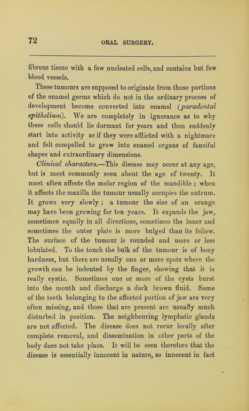 fibrous tissue with a few nucleated cells, and contains but few blood vessels. These tumours are supposed to originate from those portions of the enamel germs which do not in the ordinary process of development become converted into enamel (paradental epithelium). We are completely in ignorance as to why these cells should lie dormant for years and then suddenly start into activity as if they were afflicted with a nightmare and felt compelled to grow into enamel organs of fanciful shapes and extraordinary dimensions. Clinical characters.—This disease may occur at any age, but is most commonly seen about the age of twenty. It most often affects the molar region of tbe mandible ; when it affects the maxilla the tumour usually occupies the antrum. It grows very slowly ; a tumour the size of an orange may have been growing for ten years. It expands the jaw, sometimes equally in all directions, sometimes the inner and sometimes the outer plate is more bulged than its fellow. The surface of the tumour is rounded and more or less lobulated. To the touch the bulk of the tumour is of bony hardness, but there are usually one or more spots where the growth can be indented by the finger, showing that it is really cystic. Sometimes one or more of the cysts burst into the mouth and discharge a dark brown fluid. Some of the teeth belonging to the affected portion of jaw are very often missing, and those that are present are usually much disturbed in position. The neighbouring lymphatic glands are not affected. The disease does not recur locally after complete removal, and dissemination in other parts of the body does not take place. It will be seen therefore that the disease is essentially innocent in nature, as innocent in fact
