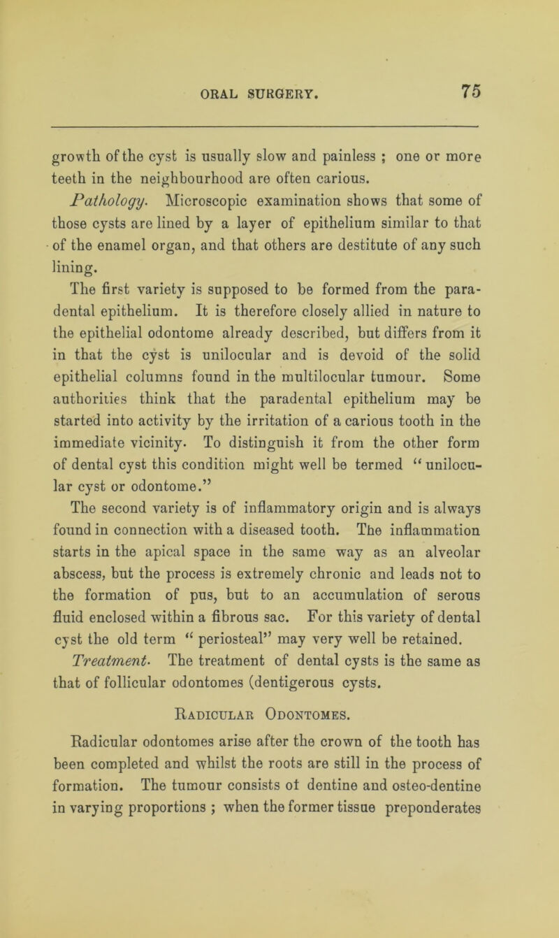growth of the cyst is usually slow and painless ; one or more teeth in the neighbourhood are often carious. Pathology. Microscopic examination shows that some of those cysts are lined by a layer of epithelium similar to that of the enamel organ, and that others are destitute of any such lining. The first variety is supposed to be formed from the para- dental epithelium. It is therefore closely allied in nature to the epithelial odontome already described, but differs from it in that the cyst is unilocular and is devoid of the solid epithelial columns found in the multilocular tumour. Some authorities think that the paradental epithelium may be started into activity by the irritation of a carious tooth in the immediate vicinity. To distinguish it from the other form of dental cyst this condition might well be termed “ unilocu- lar cyst or odontome.” The second variety is of inflammatory origin and is always found in connection with a diseased tooth. The inflammation starts in the apical space in the same way as an alveolar abscess, but the process is extremely chronic and leads not to the formation of pus, but to an accumulation of serous fluid enclosed within a fibrous sac. For this variety of dental cyst the old term “ periosteal” may very well be retained. Treatment■ The treatment of dental cysts is the same as that of follicular odontomes (dentigerous cysts. Radicular Odontomes. Radicular odontomes arise after the crown of the tooth has been completed and whilst the roots are still in the process of formation. The tumour consists ot dentine and osteo-dentine in varying proportions ; when the former tissue preponderates