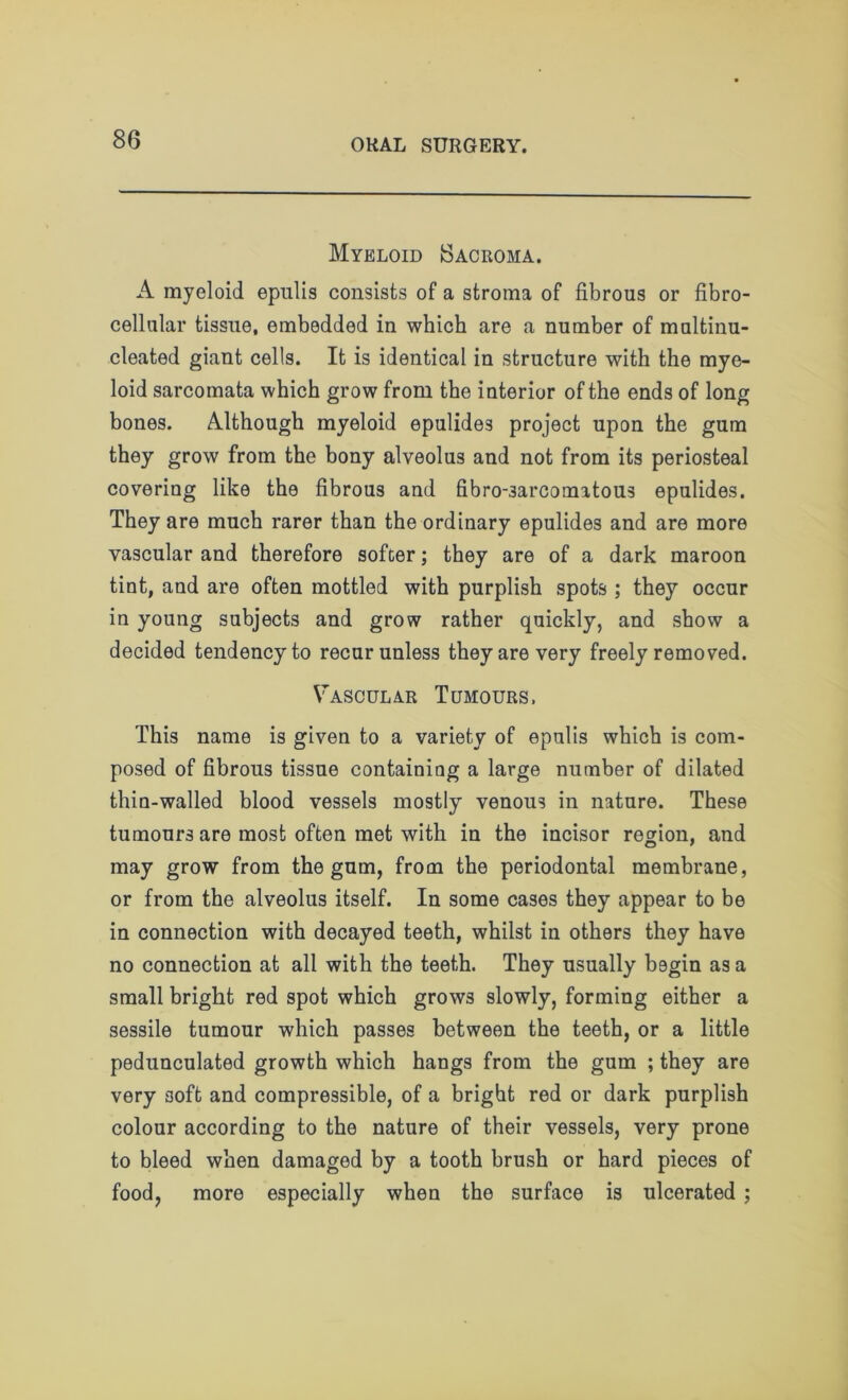 Myeloid Sacroma. A myeloid epulis consists of a stroma of fibrous or fibro- cellular tissue, embedded in which are a number of multinu- cleated giant cells. It is identical in structure with the mye- loid sarcomata which grow from the interior of the ends of long bones. Although myeloid epulides project upon the gum they grow from the bony alveolus and not from its periosteal covering like the fibrous and fibro-3arcomatous epulides. They are much rarer than the ordinary epulides and are more vascular and therefore softer; they are of a dark maroon tint, and are often mottled with purplish spots ; they occur in young subjects and grow rather quickly, and show a decided tendency to recur unless they are very freely removed. Vascular Tumours. This name is given to a variety of epulis which is com- posed of fibrous tissue containing a large number of dilated thin-walled blood vessels mostly venous in nature. These tumours are most often met with in the incisor region, and may grow from the gum, from the periodontal membrane, or from the alveolus itself. In some cases they appear to be in connection with decayed teeth, whilst in others they have no connection at all with the teeth. They usually begin as a small bright red spot which grows slowly, forming either a sessile tumour which passes between the teeth, or a little pedunculated growth which hangs from the gum ; they are very soft and compressible, of a bright red or dark purplish colour according to the nature of their vessels, very prone to bleed when damaged by a tooth brush or hard pieces of food, more especially when the surface is ulcerated ;