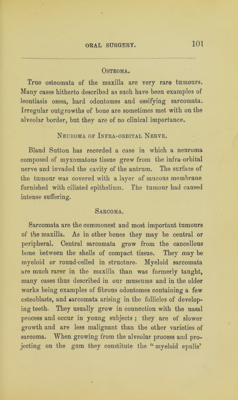 Osteoma. True osteomata of the maxilla are very rare tumours. Many cases hitherto described as such have been examples of leontiasis ossea, hard odontomes and ossifying sarcomata. Irregular outgrowths of bone are sometimes met with on the alveolar border, but they are of no clinical importance. Neuroma of Infra-orbital Nerve. Bland Sutton has recorded a case in which a neuroma composed of myxomatous tissue grew from the infra-orbital nerve and invaded the cavity of the antrum. The surface of the tumour was covered with a layer of mucous membrane furnished with ciliated epithelium. The tumour had caused intense suffering. Sarcoma. Sarcomata are the commonest and most important tumours of the maxilla. As in other bones they may be central or peripheral. Central sarcomata grow from the cancellous bone between the shells of compact tissue. They may be myeloid or round-celled in structure. Myeloid sarcomata are much rarer in the maxilla than was formerly taught, many cases thus described in our museums and in the older works being examples of fibrous odontomes containing a few osteoblasts, and sarcomata arising in the follicles of develop- ing teeth. They usually grow in connection with the nasal process and occur in young subjects ; they are of slower growth and are less malignant than the other varieties of sarcoma. When growing from the alveolar process and pro- jecting on the gum they constitute the “ myeloid epulis’