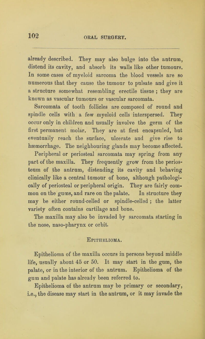 already described. They may also bulge into the antrum, distend its cavity, and absorb its walls like other tumours. In some cases of myeloid sarcoma the blood vessels are so numerous that they cause the tumour to pulsate and give it a structure somewhat resembling erectile tissue ; they are known as vascular tumours or vascular sarcomata. Sarcomata of tooth follicles are composed of round and spindle cells with a few myeloid cells interspersed. They occur only in children and usually involve the germ of the first permanent molar. They are at first encapsuled, but eventually reach the surface, ulcerate and give rise to hemorrhage. The neighbouring glands may become affected. Peripheral or periosteal sarcomata may spring from any part of the maxilla. They frequently grow from the perios- teum of the antrum, distending its cavity and behaving clinically like a central tumour of bone, although pathologi- cally of periosteal or peripheral origin. They are fairly com- mon on the gums, and rare on the palate. In structure they may be either round-celled or spindle-celled ; the latter variety often contains cartilage and bone. The maxilla may also be invaded by sarcomata starting in the nose, naso-pharynx or orbit. Epithelioma. Epithelioma of the maxilla occurs in persons beyond middle life, usually about 45 or 50. It may start in the gum, the palate, or in the interior of the antrum. Epithelioma of the gum and palate has already been referred to. Epithelioma of the antrum may be primary or secondary, i.e., the disease may start in the antrum, or it may invade the