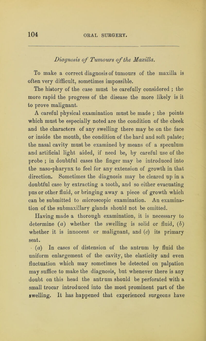 Diagnosis of Tumours of the Maxilla. To make a correct diagnosis of tumours of the maxilla is often very difficult, sometimes impossible. The history of the case must be carefully considered ; the more rapid the progress of the disease the more likely is it to prove malignant. A careful physical examination must be made ; the points which must be especially noted are the condition of the cheek and the characters of any swelling there may be on the face or inside the mouth, the condition of the hard and soft palate; the nasal cavity must be examined by means of a speculum and artificial light aided, if need be, by careful use of the probe ; in doubtful cases the finger may be introduced into the naso-pharynx to feel for any extension of growth in that direction. Sometimes the diagnosis may be cleared up in a doubtful case by extracting a tooth, and so either evacuating pus or other fluid, orbringing away a piece of growth which can be submitted to microscopic examination. An examina- tion of the submaxillary glands should not be omitted. Having made a thorough examination, it is necessary to determine (a) whether the swelling is solid or fluid, (b) whether it is innocent or malignant, and (c) its primary seat. • (a) In cases of distension of the antrum by fluid the uniform enlargement of the cavity, the elasticity and even fluctuation which may sometimes be detected on palpation may suffice to make the diagnosis, but whenever there is any doubt on this head the antrum should be perforated with a small trocar introduced into the most prominent part of the swelling. It has happened that experienced surgeons have