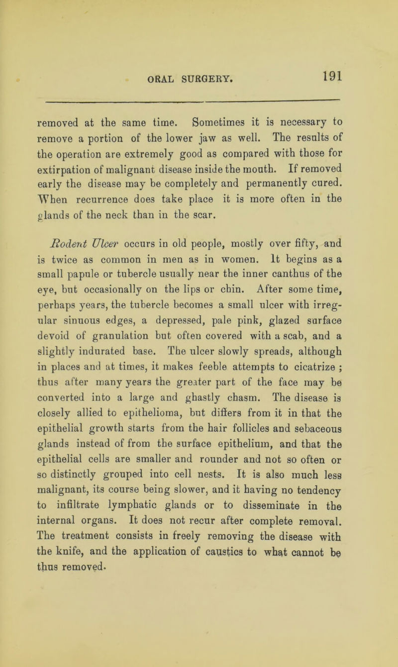 removed at the same time. Sometimes it is necessary to remove a portion of the lower jaw as well. The results of the operation are extremely good as compared with those for extirpation of malignant disease inside the mouth. If removed early the disease may be completely and permanently cured. When recurrence does take place it is more often in the glands of the neck than in the scar. Rodent Ulcer occurs in old people, mostly over fifty, and is twice as common in men as in women. It begins as a small papule or tubercle usually near the inner canthus of the eye, but occasionally on the lips or chin. After some time, perhaps years, the tubercle becomes a small ulcer with irreg- ular sinuous edges, a depressed, pale pink, glazed surface devoid of granulation but often covered with a scab, and a slightly indurated base. The ulcer slowly spreads, although in places and at times, it makes feeble attempts to cicatrize ; thus after many years the greater part of the face may be converted into a large and ghastly chasm. The disease is closely allied to epithelioma, but differs from it in that the epithelial growth starts from the hair follicles and sebaceous glands instead of from the surface epithelium, and that the epithelial cells are smaller and rounder and not so often or so distinctly grouped into cell nests. It is also much less malignant, its course being slower, and it having no tendency to infiltrate lymphatic glands or to disseminate in the internal organs. It does not recur after complete removal. The treatment consists in freely removing the disease with the knife, and the application of caustics to what cannot be thus removed.