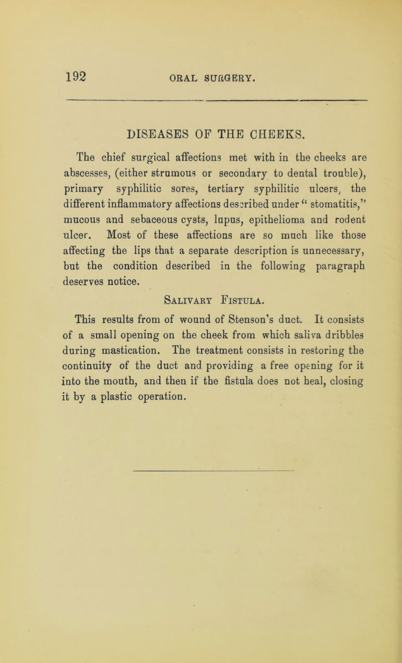 DISEASES OF THE CHEEKS. The chief surgical affections met with in the cheeks are abscesses, (either strumous or secondary to dental trouble), primary syphilitic sores, tertiary syphilitic ulcers, the different inflammatory affections described under “ stomatitis,” mucous and sebaceous cysts, lupus, epithelioma and rodent ulcer. Most of these affections are so much like those affecting the lips that a separate description is unnecessary, but the condition described in the following paragraph deserves notice. Salivary Fistula. This results from of wound of Stenson’s duct. It consists of a small opening on the cheek from which saliva dribbles during mastication. The treatment consists in restoring the continuity of the duct and providing a free opening for it into the mouth, and then if the fistula does not heal, closing it by a plastic operation.