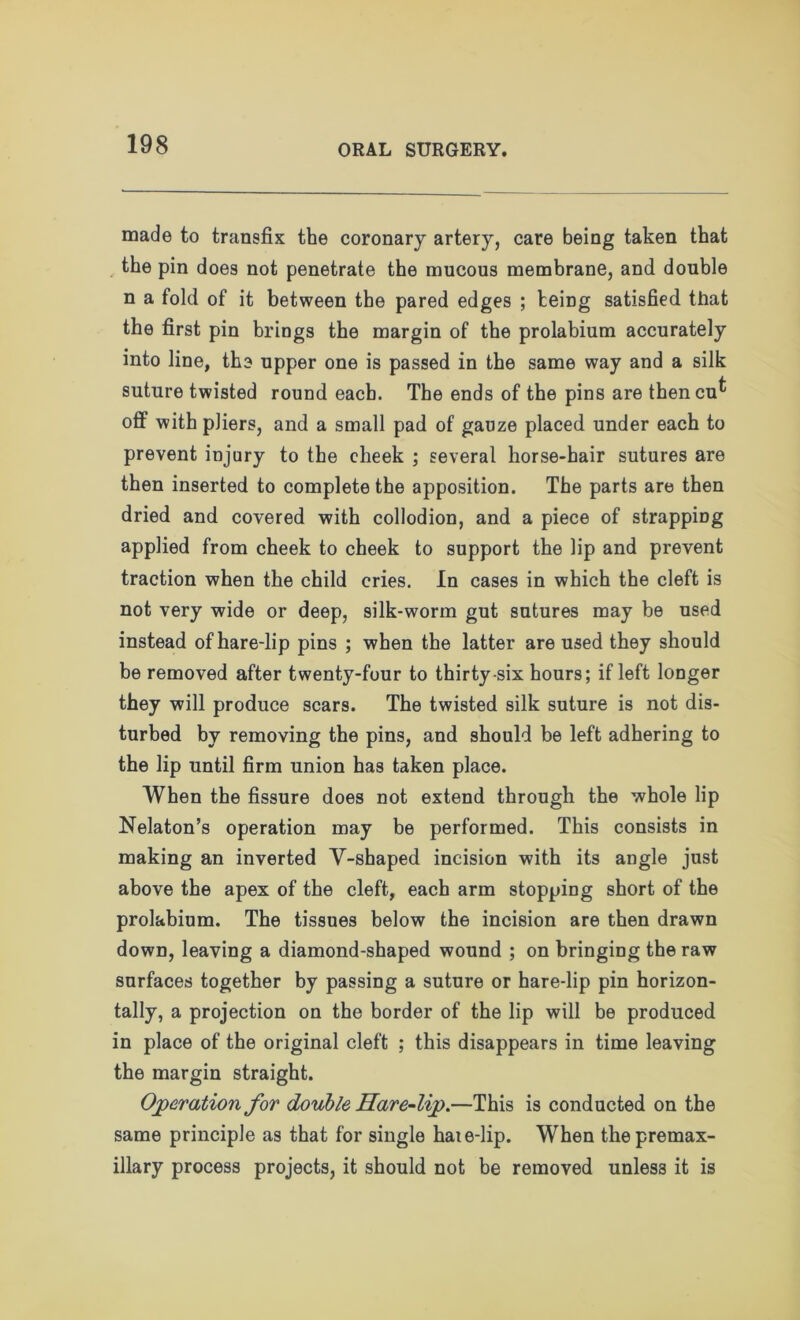made to transfix the coronary artery, care being taken that the pin does not penetrate the mucous membrane, and double n a fold of it between the pared edges ; teing satisfied that the first pin brings the margin of the prolabium accurately into line, the upper one is passed in the same way and a silk suture twisted round each. The ends of the pins are thencu^ oft with pliers, and a small pad of gauze placed under each to prevent injury to the cheek ; several horse-hair sutures are then inserted to complete the apposition. The parts are then dried and covered with collodion, and a piece of strapping applied from cheek to cheek to support the lip and prevent traction when the child cries. In cases in which the cleft is not very wide or deep, silk-worm gut sutures may be used instead of hare-lip pins ; when the latter are used they should be removed after twenty-four to thirty six hours; if left longer they will produce scars. The twisted silk suture is not dis- turbed by removing the pins, and should be left adhering to the lip until firm union has taken place. When the fissure does not extend through the whole lip Nelaton’s operation may be performed. This consists in making an inverted V-shaped incision with its angle just above the apex of the cleft, each arm stopping short of the prolahium. The tissues below the incision are then drawn down, leaving a diamond-shaped wound ; on bringing the raw surfaces together by passing a suture or hare-lip pin horizon- tally, a projection on the border of the lip will be produced in place of the original cleft ; this disappears in time leaving the margin straight. Operation for double Hare-lip.—This is conducted on the same principle as that for single hat e-lip. When the premax- illary process projects, it should not be removed unless it is