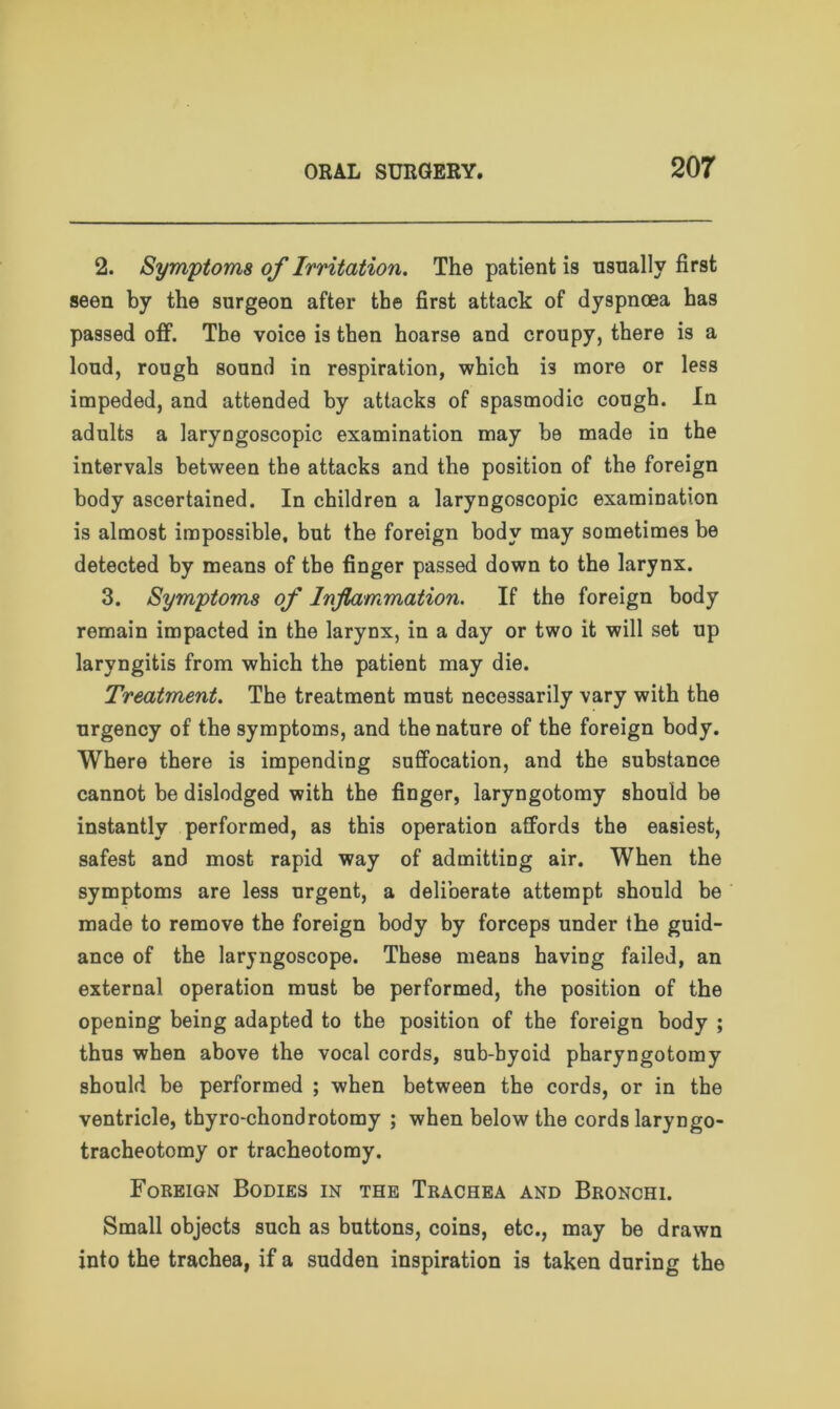 2. Symptoms of Irritation. The patient is usually first seen by the surgeon after the first attack of dyspnoea has passed off. The voice is then hoarse and croupy, there is a loud, rough sound in respiration, which i3 more or less impeded, and attended by attacks of spasmodic cough. In adults a laryngoscopic examination may be made in the intervals between the attacks and the position of the foreign body ascertained. In children a laryngoscopic examination is almost impossible, but the foreign body may sometimes be detected by means of tbe finger passed down to the larynx. 3. Symptoms of Inflammation. If the foreign body remain impacted in the larynx, in a day or two it will set up laryngitis from which the patient may die. Treatment. The treatment must necessarily vary with the urgency of the symptoms, and the nature of the foreign body. Where there is impending suffocation, and the substance cannot be dislodged with the finger, laryngotomy should be instantly performed, as this operation affords the easiest, safest and most rapid way of admitting air. When the symptoms are less urgent, a deliberate attempt should be made to remove the foreign body by forceps under the guid- ance of the laryngoscope. These means having failed, an external operation must be performed, the position of the opening being adapted to the position of the foreign body ; thus when above the vocal cords, sub-hyoid pharyngotomy should be performed ; when between the cords, or in the ventricle, tbyro-chondrotomy ; when below the cords laryngo- tracheotomy or tracheotomy. Foreign Bodies in the Trachea and Bronchi. Small objects such as buttons, coins, etc., may be drawn into the trachea, if a sudden inspiration is taken during the