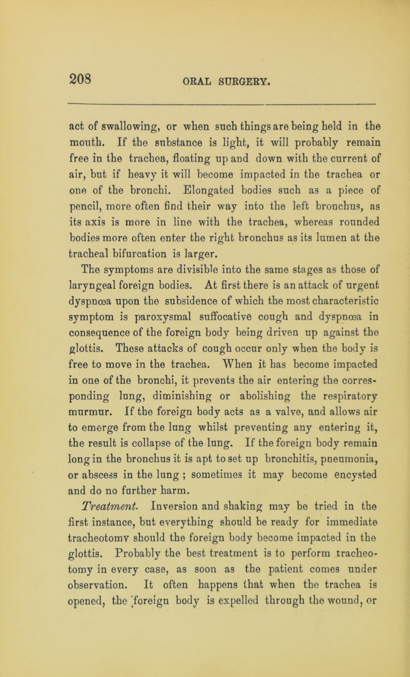 act of swallowing, or when such things are being held in the mouth. If the substance is light, it will probably remain free in the trachea, floating up and down with the current of air, but if heavy it will become impacted in the trachea or one of the bronchi. Elongated bodies such as a piece of pencil, more often find their way into the left bronchus, as its axis is more in line with the trachea, whereas rounded bodies more often enter the right bronchus as its lumen at the tracheal bifurcation is larger. The symptoms are divisible into the same stages as those of laryngeal foreign bodies. At first there is an attack of urgent dyspnoea upon the subsidence of which the most characteristic symptom is paroxysmal suffocative cough and dyspnoea in consequence of the foreign body being driven up against the glottis. These attacks of cough occur only when the body is free to move in the trachea. When it has become impacted in one of the bronchi, it prevents the air entering the corres- ponding lung, diminishing or abolishing the respiratory murmur. If the foreign body acts as a valve, and allows air to emerge from the lung whilst preventing any entering it, the result is collapse of the lung. If the foreign body remain long in the bronchus it is apt to set up bronchitis, pneumonia, or abscess in the lung ; sometimes it may become encysted and do no farther harm. Treatment. Inversion and shaking may be tried in the first instance, but everything should be ready for immediate tracheotomy should the foreign body become impacted in the glottis. Probably the best treatment is to perform tracheo- tomy in every case, as soon as the patient comes under observation. It often happens that when the trachea is opened, the 'foreign body is expelled through the wound, or