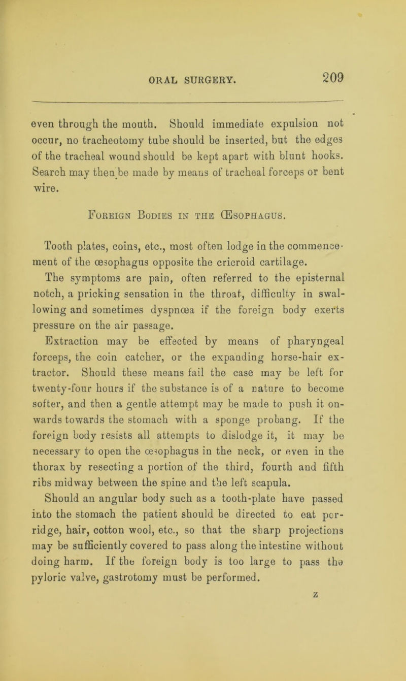 even through the mouth. Should immediate expulsion not occur, no tracheotomy tube should be inserted, but the edge3 of the tracheal wound should be kept apart with blunt hooks. Search may thenbe made by means of tracheal forceps or bent wire. Foreign Bodies in the (Esophagus. Tooth plates, coins, etc., most often lodge in the commence- ment of the oesophagus opposite the cricroid cartilage. The symptoms are pain, often referred to the episternal notch, a pricking sensation in the throat, difficulty in swal- lowing and sometimes dyspnoea if the foreign body exerts pressure on the air passage. Extraction may be effected by means of pharyngeal forceps, the coin catcher, or the expanding horse-hair ex- tractor. Should these means fail the case may be left for twenty-four hours if the substance is of a nature to become softer, and then a gentle attempt may he made to push it on- wards towards the stomach with a sponge probang. If the foreign body resists all attempts to dislodge it, it may be necessary to open the oesophagus in the neck, or even in the thorax by resecting a portion of the third, fourth and fifth ribs midway between the spine and the left scapula. Should an angular body such as a tooth-plate have passed into the stomach the patient should be directed to eat por- ridge, hair, cotton wool, etc., so that the sharp projections may be sufficiently covered to pass along the intestine without doing harm. If the foreign body is too large to pass the pyloric valve, gastrotomy must be performed.