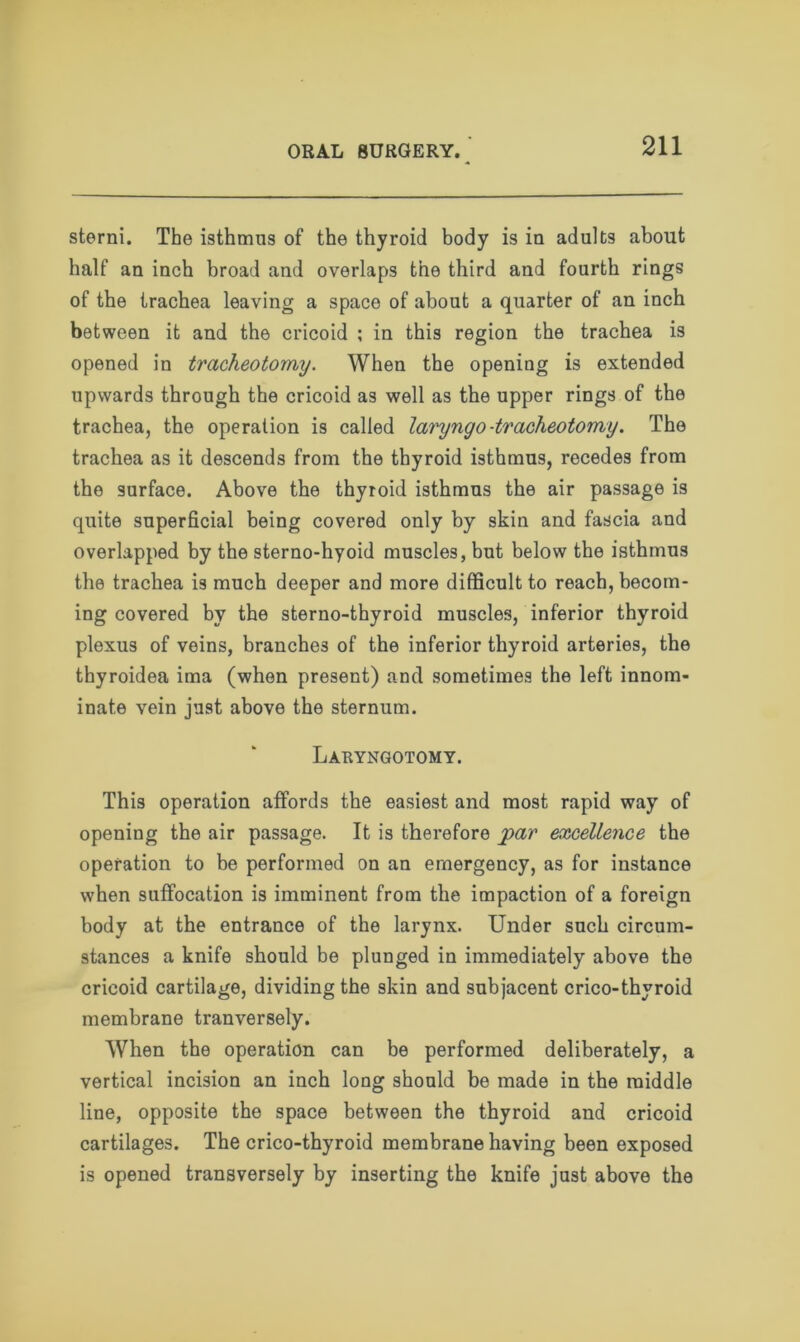 sterni. The isthmus of the thyroid body is iu adults about half an inch broad and overlaps the third and fourth rings of the trachea leaving a space of about a quarter of an inch between it and the cricoid ; in this region the trachea is opened in tracheotomy. When the opening is extended upwards through the cricoid as well as the upper rings of the trachea, the operation is called laryngo-tracheotomy. The trachea as it descends from the thyroid isthmus, recedes from the surface. Above the thyroid isthmus the air passage is quite superficial being covered only by skin and fascia and overlapped by the sterno-hyoid muscles, but below the isthmus the trachea is much deeper and more difficult to reach, becom- ing covered by the sterno-thyroid muscles, inferior thyroid plexus of veins, branches of the inferior thyroid arteries, the thyroidea ima (when present) and sometimes the left innom- inate vein just above the sternum. Laryngotomy. This operation affords the easiest and most rapid way of opening the air passage. It is therefore par excellence the operation to be performed on an emergency, as for instance when suffocation is imminent from the impaction of a foreign body at the entrance of the larynx. Under such circum- stances a knife should be plunged in immediately above the cricoid cartilage, dividing the skin and subjacent crico-thyroid membrane tranversely. When the operation can be performed deliberately, a vertical incision an inch long should be made in the middle line, opposite the space between the thyroid and cricoid cartilages. The crico-thyroid membrane having been exposed is opened transversely by inserting the knife just above the