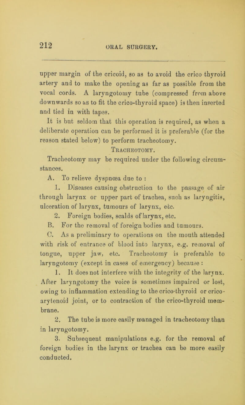 upper margin of the cricoid, so as to avoid the crico thyroid artery and to make the opening as far as possible from the vocal cords. A laryngotomy tube (compressed from above downwards so as to fit the crico-thyroid space) is then inserted and tied in with tapes. It is but seldom that this operation is required, as when a deliberate operation can be performed it is preferable (for the reason stated below) to perform tracheotomy. Tracheotomy. Tracheotomy may be required under the following circum- stances. A. To relieve dyspnoea due to : 1. Diseases causing obstruction to the passage of air through larynx or upper part of trachea, such as laryngitis, ulceration of larynx, tumours of larynx, etc. 2. Foreign bodies, scalds of larynx, etc. B. For the removal of foreign bodies and tumours. C. As a preliminary to operations on the mouth attended with risk of entrance of blood into larynx, e.g. removal of tongue, upper jaw, etc. Tracheotomy is preferable to laryngotomy (except in cases of emergency) because : 1. It does not interfere with the integrity of the larynx. After laryngotomy the voice is sometimes impaired or lost, owing to inflammation extending to the crico-thyroid or crico- arytenoid joint, or to contraction of the crico-thyroid mem- brane. 2. The tube is more easily managed in tracheotomy than in laryngotomy. 3. Subsequent manipulations e.g. for the removal of foreign bodies in the larynx or trachea can be more easily conducted.