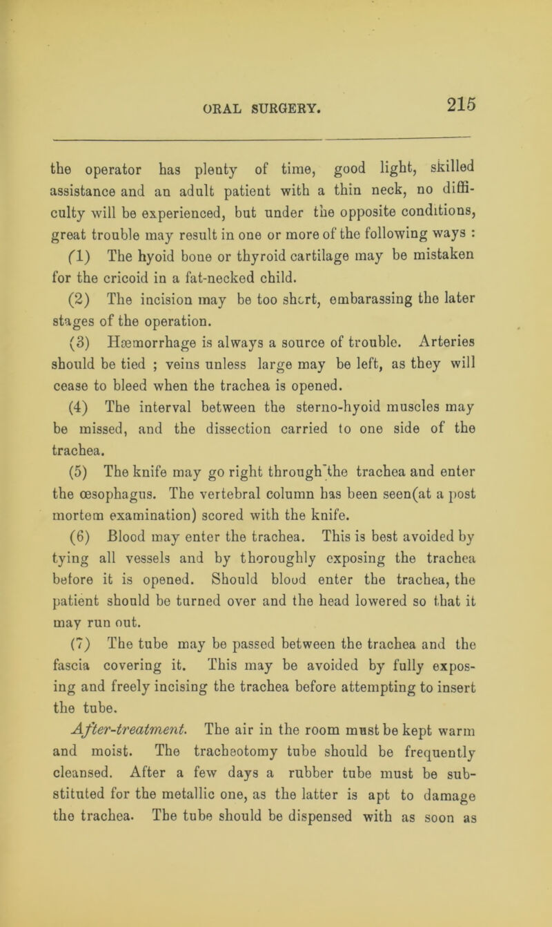 the operator has plenty of time, good light, skilled assistance and an adult patient with a thin neck, no diffi- culty will be experienced, but under the opposite conditions, great trouble may result in one or more of the following ways : (1) The hyoid bone or thyroid cartilage may be mistaken for the cricoid in a fat-necked child. (2) The incision may be too short, embarassing the later stages of the operation. (3) Haemorrhage is always a source of trouble. Arteries should be tied ; veins unless large may be left, as they will cease to bleed when the trachea is opened. (4) The interval between the sterno-hyoid muscles may be missed, and the dissection carried to one side of the trachea. (5) The knife may go right through'the trachea and enter the oesophagus. Tho vertebral column has been seen(at a post mortem examination) scored with the knife. (6) Blood may enter the trachea. This is best avoided by tying all vessels and by thoroughly exposing the trachea before it is opened. Should blood enter the trachea, the patient should be turned over and the head lowered so that it may run out. (7) The tube may be passed between the trachea and the fascia covering it. This may be avoided by fully expos- ing and freely incising the trachea before attempting to insert the tube. After-treatment. The air in the room must be kept warm and moist. The tracheotomy tube should be frequently cleansed. After a few days a rubber tube must be sub- stituted for the metallic one, as the latter is apt to damage tho trachea. The tube should be dispensed with as soon as