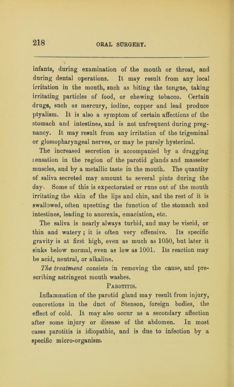 infants, during examination of the mouth or throat, and during dental operations. It may result from any local irritation in the mouth, such as biting the tongue, taking irritating particles of food, or chewing tobacco. Certain drugs, such as mercury, iodine, copper and lead produce ptyalism. It is also a symptom of certain affections of the stomach and intestines, and is not unfrequent during preg- nancy. It may result from any irritation of the trigeminal or glossopharyngeal nerves, or may be purely hysterical. The increased secretion is accompanied by a dragging sensation in the region of the parotid glands and masseter muscles, and by a metallic taste in the mouth. The quantity of saliva secreted may amount to several pints during the day. Some of this is expectorated or runs out of the mouth irritating the skin of the lips and chin, and the rest of it is swallowed, often upsetting the function of the stomach and intestines, leading to anorexia, emaciation, etc. The saliva is nearly always turbid, and may be viscid, or thin and watery ; it is often very offensive. Its specific gravity is at first high, even as much as 1050, but later it sinks below normal, even as low as 1001. Its reaction may be acid, neutral, or alkaline. The treatment consists in removing the cause, and pre- scribing astringent mouth washes. Parotitis. Inflammation of the parotid gland may result from injury, concretions in the duct of Stenson, foreign bodies, the effect of cold. It may also occur as a secondary affection after some injury or disease of the abdomen. In most cases parotitis is idiopathic, and is due to infection by a specific micro-organism.