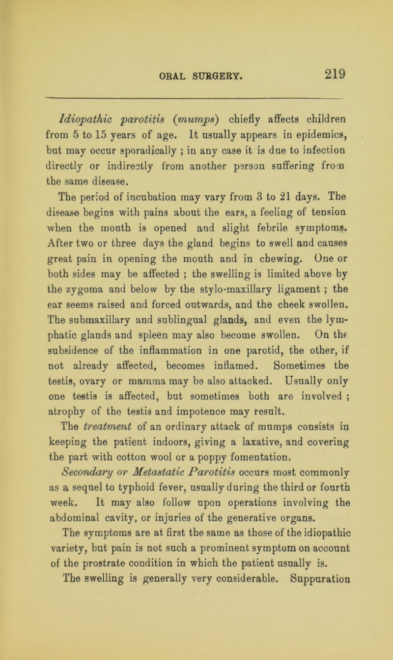 Idiopathic parotitis (mumps') chiefly affects children from 5 to 15 years of age. It usually appears in epidemics, but may occur sporadically ; in any case it is due to infection directly or indirectly from another person suffering from the same disease. The period of incubation may vary from 3 to 21 days. The disease begins with pains about the ears, a feeling of tension when the mouth is opened and slight febrile symptoms. After two or three days the gland begins to swell and causes great pain in opening the mouth and in chewing. One or both sides may be affected ; the swelling is limited above by the zygoma and below by the stylo-maxillary ligament ; the ear seems raised and forced outwards, and the cheek swollen. The submaxillary and sublingual glands, and even the lym- phatic glands and spleen may also become swollen. On the subsidence of the inflammation in one parotid, the other, if not already affected, becomes inflamed. Sometimes the testis, ovary or mamma may be also attacked. Usually only one testis is affected, but sometimes both are involved ; atrophy of the testis and impotence may result. The treatment of an ordinary attack of mumps consists in keeping the patient indoors, giving a laxative, and covering the part with cotton wool or a poppy fomentation. Secondary or Metastatic Parotitis occurs most commonly as a sequel to typhoid fever, usually during the third or fourth week. It may also follow upon operations involving the abdominal cavity, or injuries of the generative organs. The symptoms are at first the same as those of the idiopathic variety, but pain is not such a prominent symptom on account of the prostrate condition in which the patient usually is. The swelling is generally very considerable. Suppuration
