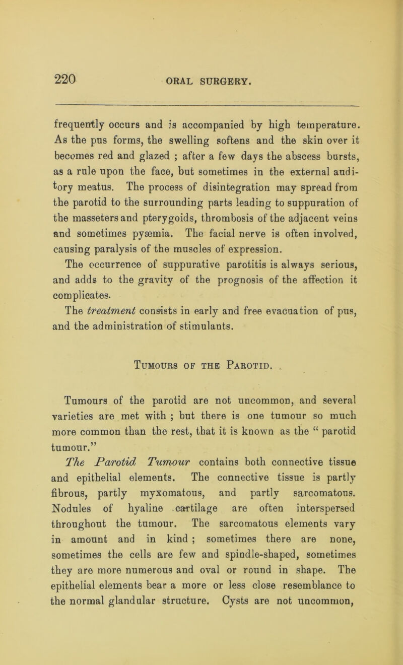 frequently occurs and is accompanied by high temperature. As the pus forms, the swelling softens and the skin over it becomes red and glazed ; after a few days the abscess bursts, as a rule upon the face, but sometimes in the external audi- tory meatus. The process of disintegration may spread from the parotid to the surrounding parts leading to suppuration of the massetersand pterygoids, thrombosis of the adjacent veins and sometimes pyaemia. The facial nerve is often involved, causing paralysis of the muscles of expression. The occurrence of suppurative parotitis is always serious, and adds to the gravity of the prognosis of the affection it complicates. The treatment consists in early and free evacuation of pus, and the administration of stimulants. Tumours of the Parotid. , Tumours of the parotid are not uncommon, and several varieties are met with ; but there is one tumour so much more common than the rest, that it is known as the “ parotid tumour.” The Parotid> Tumour contains both connective tissue and epithelial elements. The connective tissue is partly fibrous, partly myxomatous, and partly sarcomatous. Nodules of hyaline carrtilage are often interspersed throughout the tumour. The sarcomatous elements vary in amount and in kind ; sometimes there are none, sometimes the cells are few and spindle-shaped, sometimes they are more numerous and oval or round in shape. The epithelial elements bear a more or less close resemblance to the normal glandular structure. Cysts are not uncommon,