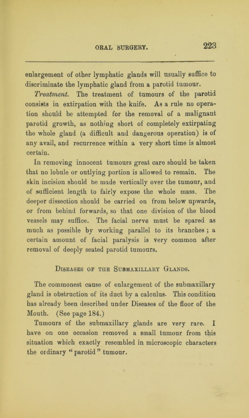 enlargement of other lymphatic glands will usually suffice to discriminate the lymphatic gland from a parotid tumour. Treatment. The treatment of tumours of the parotid consists in extirpation with the knife. A3 a rule no opera- tion should be attempted for the removal of a malignant parotid growth, as nothing short of completely extirpating the whole gland (a difficult and dangerous operation) is of any avail, and recurrence within a very short time is almost certain. In removing innocent tumours great care should be taken that no lobule or outlying portion is allowed to remain. The skin incision should be made vertically over the tumour, and of sufficient length to fairly expose the whole mass. The deeper dissection should be carried on from below upwards, or from behind forwards, so that one division of the blood vessels may suffice. The facial nerve must be spared as much as possible by working parallel to its branches ; a certain amount of facial paralysis is very common after removal of deeply seated parotid tumours. Diseases of tiie Submaxillary Glands. The commonest cause of enlargement of the submaxillary gland is obstruction of its duct by a calculus. This condition has already been described under Diseases of the floor of the Mouth. (See page 184.) Tumours of the submaxillary glands are very rare. I have on one occasion removed a small tumour from this situation which exactly resembled in microscopic characters the ordinary “parotid” tumour.