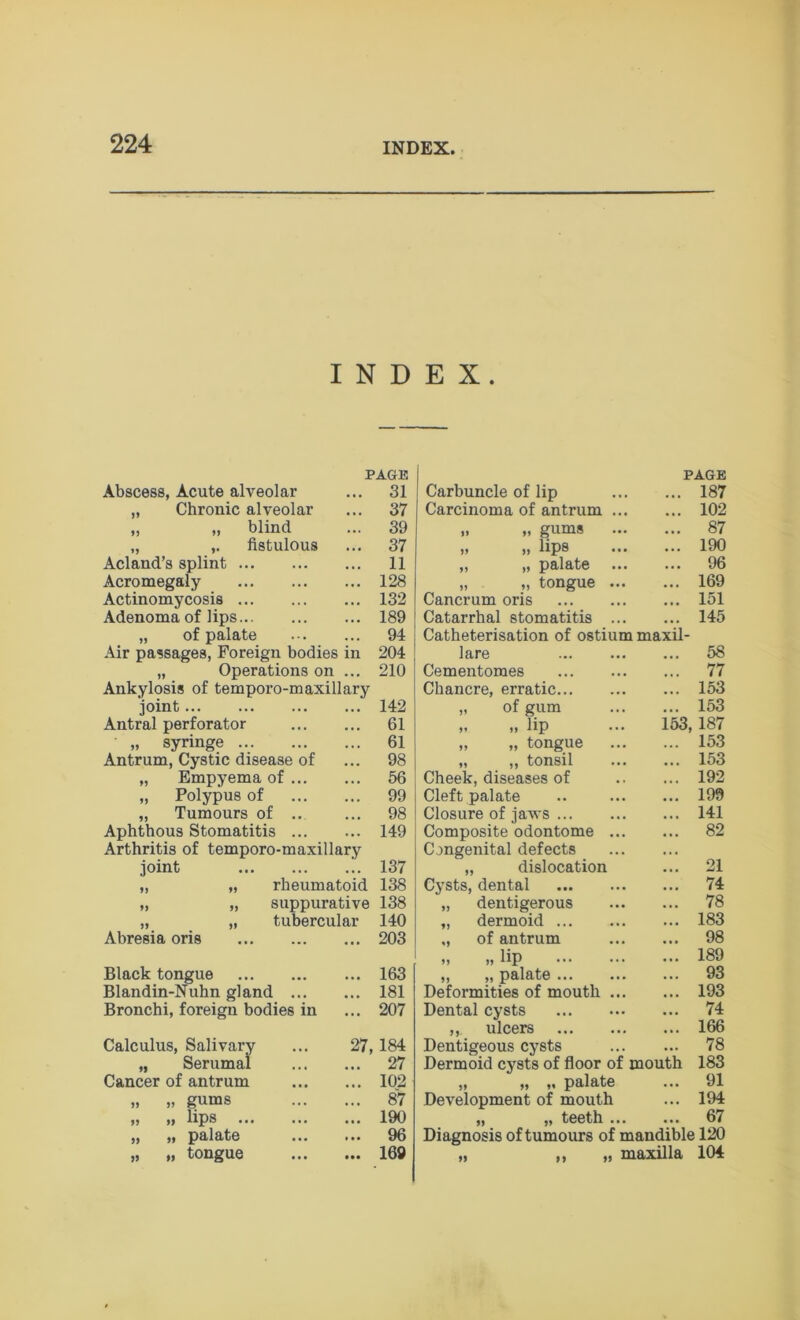 INDEX. Abscess, Acute alveolar „ Chronic alveolar „ „ blind ,, fistulous PAGE 31 37 39 37 11 128 132 189 94 204 210 Acland’s splint ... Acromegaly Actinomycosis ... Adenoma of lips... „ of palate Air passages, Foreign bodies in „ Operations on ... Ankylosis of temporo-maxillary joint 142 Antral perforator 61 „ syringe 61 Antrum, Cystic disease of ... 98 „ Empyema of 56 „ Polypus of 99 „ Tumours of .. ... 98 Aphthous Stomatitis 149 Arthritis of temporo-maxillary joint 137 „ „ rheumatoid 138 „ „ suppurative 138 „ „ tubercular 140 Abresia oris 203 Black tongue 163 Blandin-Nuhn gland 181 Bronchi, foreign bodies in ... 207 Calculus, Salivary „ Serumai Cancer of antrum „ „ gums „ „ lips ... ,, ,, palate „ „ tongue 27, 184 27 102 87 190 96 169 Carbuncle of lip Carcinoma of antrum 1 „ „ gums „ „ lips ,, ,, palate „ „ tongue Cancrum oris Catarrhal stomatitis Catheterisation of ostium maxil- lare Cementoraes Chancre, erratic... „ of gum >. „ lip „ „ tongue „ ,, tonsil Cheek, diseases of Cleft palate Closure of jaws ... Composite odontome Congenital defects „ dislocation Cysts, dental dentigerous dermoid ... of antrum „ lip „ palate ... Deformities of mouth Dental cysts ,, ulcers Dentigeous cysts Dermoid cysts of floor of mou „ „ ,. palate Development of mouth ,, ,, teeth . Diagnosis of tumours of mandible 120 „ ,, „ maxilla 104 PAGE 187 102 87 190 96 169 151 145 58 77 153 153 53, 187 153 153 192 199 141 82 21 74 78 183 98 189 93 193 74 166 78 183 91 194 67 th