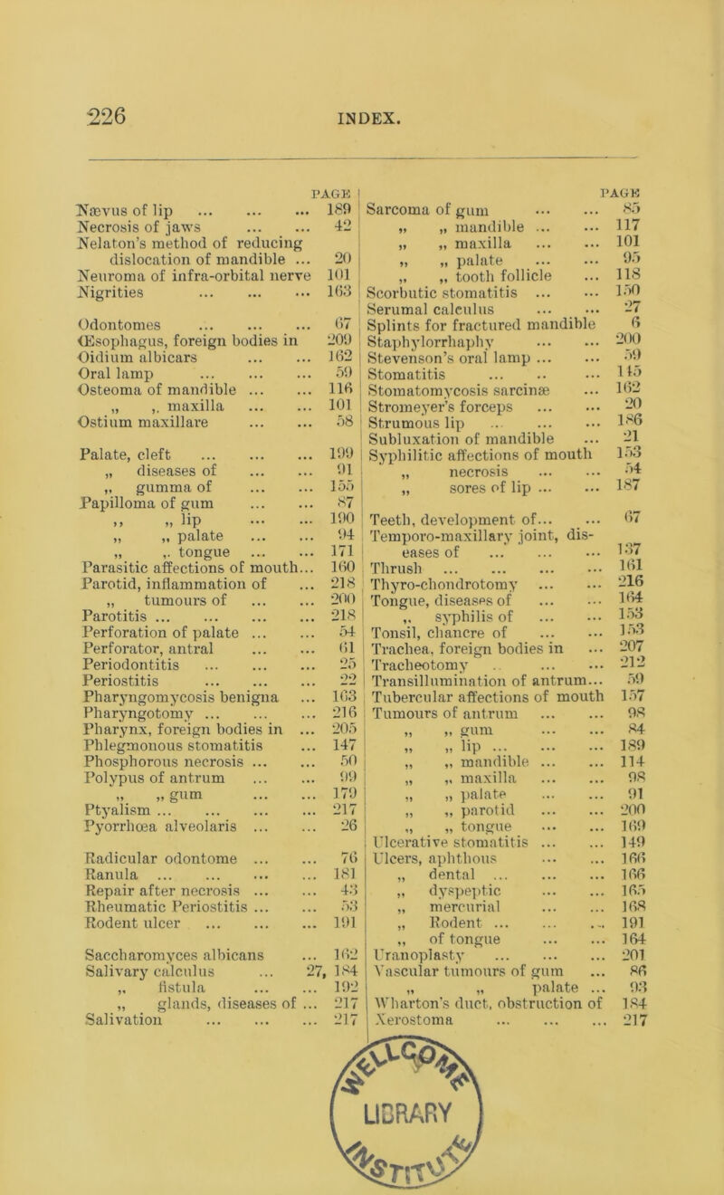 Noevus of lip Necrosis of jaws Nelaton’s method of reducing dislocation of mandible ... Neuroma of infra-orbital nerve Nigrities Odontomes (Esophagus, foreign bodies in Oidiurn albicars Oral lamp Osteoma of mandible „ ,, maxilla Ostium maxillare Palate, cleft „ diseases of ,, gumma of Papilloma of gum >, „ iip „ „ palate „ tongue Parasitic affections of mouth. Parotid, inflammation of „ tumours of Parotitis Perforation of palate ... Perforator, antral Periodontitis Periostitis Pharyngomycosis benigna Pharyngotomy Pharynx, foreign bodies in . Phlegmonous stomatitis Phosphorous necrosis ... Polypus of antrum „ gum Ptyalism Pyorrhoea alveolaris ... Radicular odontome ... Ranula Repair after necrosis ... Rheumatic Periostitis ... Rodent ulcer PAGE 189 PAGE 85 42 „ mandible ... ... 117 5> „ maxilla ... 101 20 „ palate ... ... 95 101 5* „ tooth follicle ... 118 163 67 209 ! J 62 i 59 116 ; 101 58 i 199 91 155 87 190 94 171 160 218 200 218 54 61 25 22 163 216 205 147 50 99 179 217 26 76 181 43 53 191 Saccharomyces albicans Salivary calculus ,, fistula „ glands, diseases of Salivation 27, Scorbutic stomatitis Serumal calculus Splints for fractured mandible Staphylorrhaphy Stevenson’s oral lamp Stomatitis Stomatomycosis sarcinae Stromeyer’s forceps Strumous lip Subluxation of mandible Syphilitic affections of mouth „ necrosis „ sores of lip Teeth, development of... Temporo-maxillary joint, dis- eases of Thrush Thyro-chondrotomy I Tongue, diseases of „ syphilis of Tonsil, chancre of Trachea, foreign bodies in Tracheotomy Transillumination of antrum... Tubercular affections of mouth Tumours of antrum „ „ gum „ „ lip ... „ „ mandible „ „ maxilla „ „ palate „ „ parotid „ „ tongue J Ulcerative stomatitis Ulcers, aphthous „ dental „ dyspeptic „ mercurial „ Rodent ... ,, of tongue Uranoplasty Vascular tumours of gum „ „ palate ... Wharton's duct, obstruction of Xerostoma 150 27 6 200 59 115 162 20 186 21 153 54 187 67 137 161 216 164 153 153 207 212 59 157 98 84 189 114 98 91 200 169 149 166 166 165 168 191 164 201 86 9.3 184 217 LIBRARY