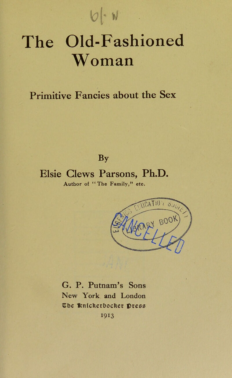 |0[* w The Old-Fashioned Woman Primitive Fancies about the Sex By Elsie Clews Parsons, Ph.D. Author of “The Family,” etc. G. P. Putnam’s Sons New York and London tlbe •ftnicfterbocfter press 1913