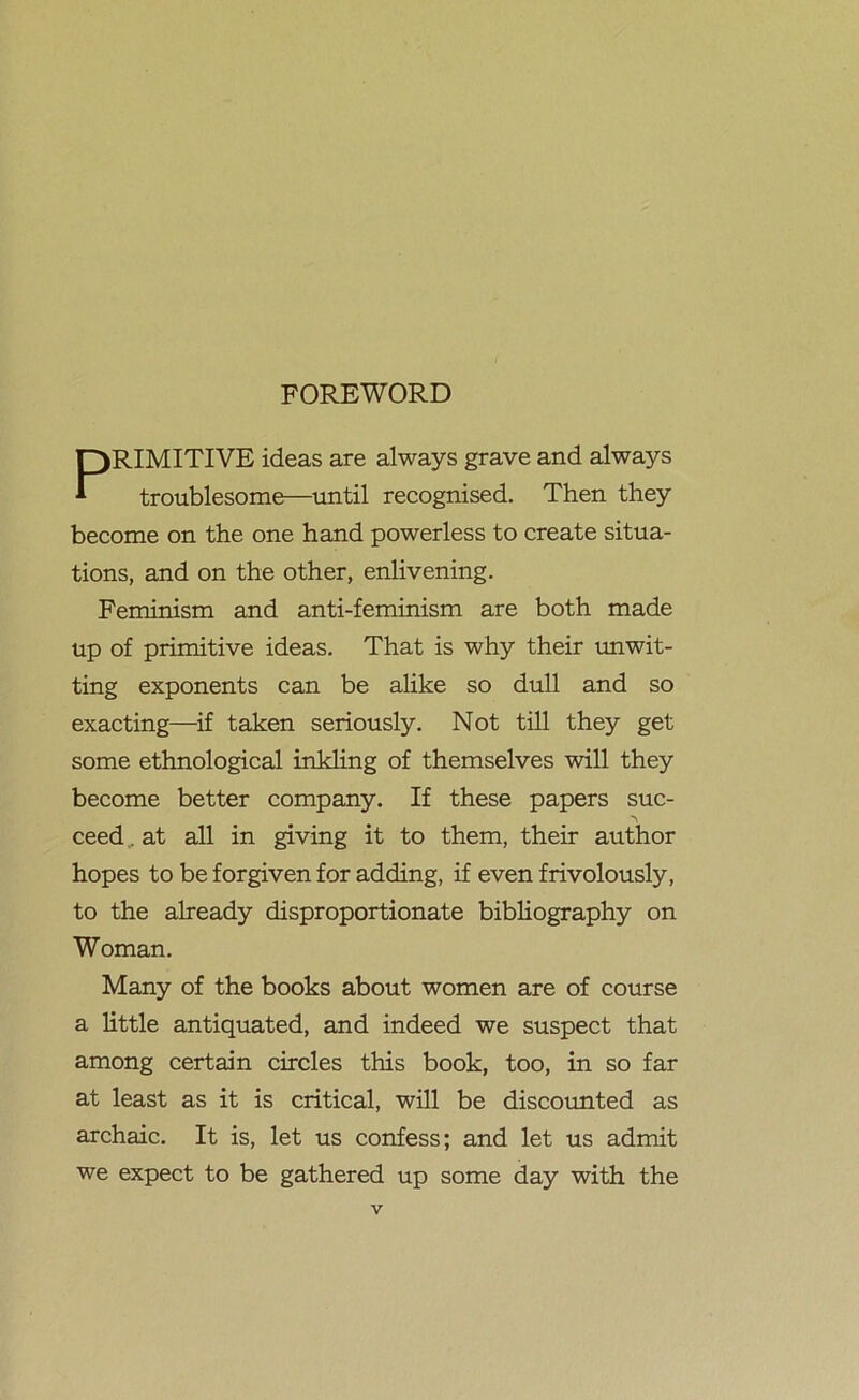 FOREWORD PRIMITIVE ideas are always grave and always troublesome—until recognised. Then they become on the one hand powerless to create situa- tions, and on the other, enlivening. Feminism and anti-feminism are both made up of primitive ideas. That is why their unwit- ting exponents can be alike so dull and so exacting—if taken seriously. Not till they get some ethnological inkling of themselves will they become better company. If these papers sue- ceed. at all in giving it to them, their author hopes to be forgiven for adding, if even frivolously, to the already disproportionate bibliography on Woman. Many of the books about women are of course a little antiquated, and indeed we suspect that among certain circles this book, too, in so far at least as it is critical, will be discounted as archaic. It is, let us confess; and let us admit we expect to be gathered up some day with the